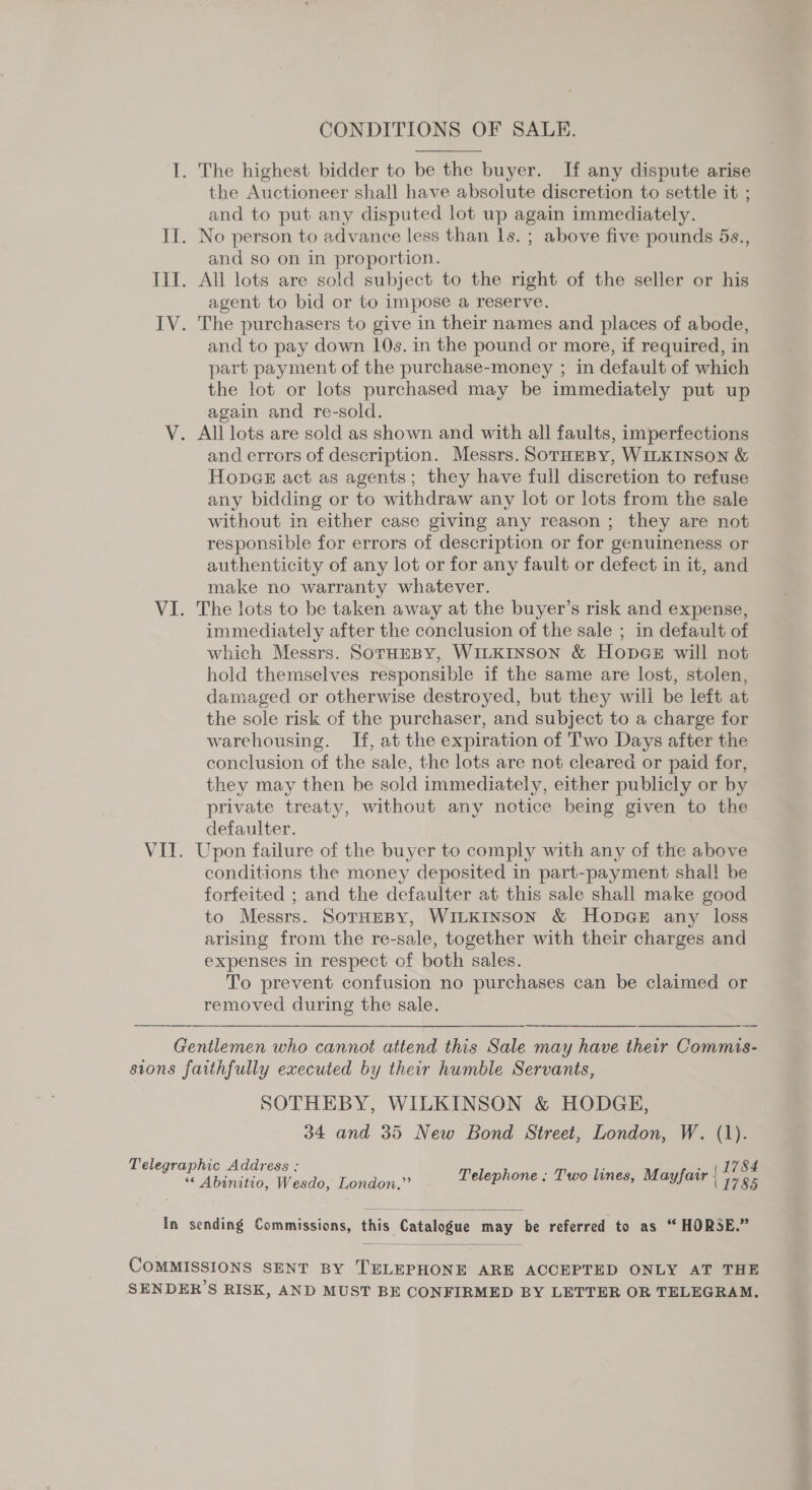 CONDITIONS OF SALE.  I. The highest bidder to be the buyer. If any dispute arise the Auctioneer shall have absolute discretion to settle it ; and to put any disputed lot up again immediately. II. No person to advance less than 1s. ; above five pounds 5s., and so on in proportion. III. All lots are sold subject to the right of the seller or his agent to bid or to impose a reserve. IV. The purchasers to give in their names and places of abode, and to pay down 10s. in the pound or more, if required, in part payment of the purchase-money ; in default of which the lot or lots purchased may be immediately put up again and re-sold. V. All lots are sold as shown and with all faults, imperfections and errors of description. Messrs. SoTHEBY, WILKINSON &amp; Hopes act as agents; they have full discretion to refuse any bidding or to withdraw any lot or lots from the sale without in either case giving any reason ; they are not responsible for errors of description or for genuineness or authenticity of any lot or for any fault or defect in it, and make no warranty whatever. VI. The lots to be taken away at the buyer’s risk and expense, immediately after the conclusion of the sale ; in default of which Messrs. SorHEBY, WILKINSON &amp; HopGe will not hold themselves responsible if the same are lost, stolen, damaged or otherwise destroyed, but they will be left at the sole risk of the purchaser, and subject to a charge for warehousing. If, at the expiration of Two Days after the conclusion of the sale, the lots are not cleared or paid for, they may then be sold immediately, either publicly or by private treaty, without any notice being given to the defaulter. VII. Upon failure of the buyer to comply with any of the above conditions the money deposited in part-payment shal! be forfeited ; and the defaulter at this sale shall make good to Messrs. SorHEBY, WILKINSON &amp; HopDGE any loss arising from the re-sale, together with their charges and expenses in respect of both sales. To prevent confusion no purchases can be claimed or removed during the sale. Gentlemen who cannot attend this Sale may have their Commis- sions faithfully executed by their humble Servants, SOTHEBY, WILKINSON &amp; HODGE, 34 and 35 New Bond Street, London, W. (1). 1784 Telegraphic Address : Telephone : Two lines, Mayfair { 1785 *¢ Abinitio, Wesdo, London,”’ In sending Commissions, this Catalogue may be referred to as “HORSE.”  COMMISSIONS SENT BY TELEPHONE ARE ACCEPTED ONLY AT THE &gt; SENDER S RISK, AND MUST BE CONFIRMED BY LETTER OR TELEGRAM.