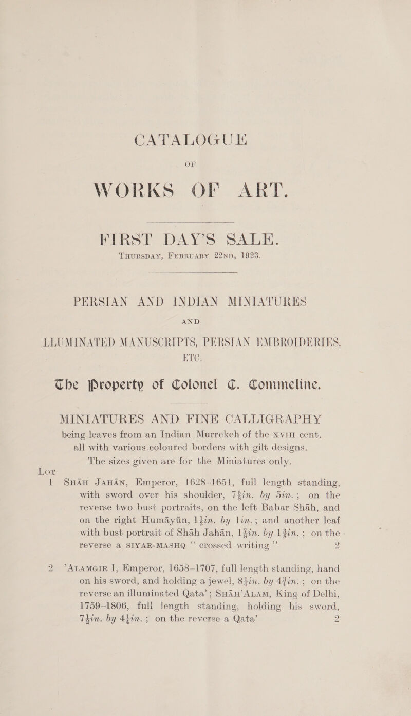 CATALOGUE Or WORKS OF ART.  FIRST DAY'S SALE. THURSDAY, FEBRUARY 22ND, 1923.  PERSIAN AND INDIAN MINIATURES AND LLUMINATED MANUSCRIPTS, PERSIAN EMBROIDERIES, RTC. Che Property of Colonel C. Comuneline. MINIATURES AND FINE CALLIGRAPHY being leaves from an Indian Murrekeh of the xvut cent. all with various.coloured borders with gilt designs. The sizes given are for the Miniatures only. Lot 1 Suan JawAn, Emperor, 1628-1651, full length standing, with sword over his shoulder, 737. by 5in.; on the reverse two bust portraits, on the left Babar Shah, and on the right Humaytn, l4in. by lin.; and another leaf with bust portrait of Shah Jahan, |4on. by 13in. ; on the - reverse a SIYAR-MASHQ “ crossed writing ”’ 2 2 ’Anamarr I, Emperor, 1658-1707, full length standing, hand on his sword, and holding a jewel, 8iin. by 43in. ; on the reverse an illuminated Qata’; SHan’ALaM, King of Delhi, 1759-1806, fuli length standing, holding his sword, T4in. by 44in.; on the reverse a Qata’ 2