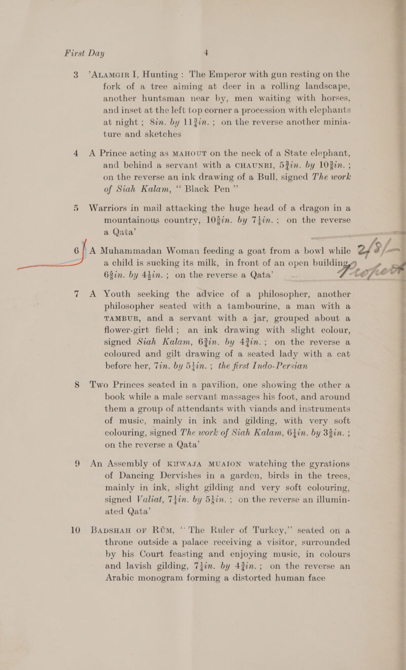 3 ’Atamoarr I, Hunting: The Emperor with gun resting on the fork of a tree aiming at deer in a rolling landscape, another huntsman near by, men waiting with horses, and inset at the left top corner a procession with elephants at night ; 87. by 113¢n.; on the reverse another minia- ture and sketches 4 A Prince acting as MAHOUT on the neck of a State elephant, and behind a servant with a CHAUNRI, 53in. by 1020n. ; on the reverse an ink drawing of a Bull, signed The work of Siah Kalam, “ Black Pen ” 5 Warriors in mail attacking the huge head of a dragon in a mountainous country, 103in. by Timm.; on the reverse a Qata’ ; a 6/ A Muhanmmadan Woman feeding a goat from a bowl while Z¥ A j= a a child is sucking its milk, in front of an open building, 68in. by 44in.; on the reverse a Qata’ (     7 &lt;A Youth seeking the advice of a philosopher, another philosopher seated with a tambourine, a man with a TAMBUR, and a servant with a jar, grouped about a flower-girt field; an ink drawing with slight colour, signed Siah Kalam, 62in. by 431n.; on the reverse a coloured and gilt drawing of a seated lady with a cat before her, Tin. by 54in. ; the first Indo- Persian 8 Two Princes seated in a pavilion, one showing the other a book while a male servant massages his foot, and around them a group of attendants with viands and instruments of music, mainly in ink and gilding, with very soft colouring, signed The work of Siah Kalam, 6hin. by 38in. ; on the reverse a Qata’ 9 An Assembly of KirwasJA MUAION watching the gyrations of Dancing Dervishes in a garden, birds in the trees, mainly in ink, slight gilding and very soft colouring, signed Valiat, Tiwn. by 54in.; on the reverse an illumin- ated Qata’ 10 BavsHaH oF Rom, “ The Ruler of Turkey,” seated on a throne outside a palace receiving a visitor, surrounded by his Court feasting and enjoying music, in colours and lavish gilding, 747in. by 430n.; on the reverse an Arabic monogram forming a distorted human face