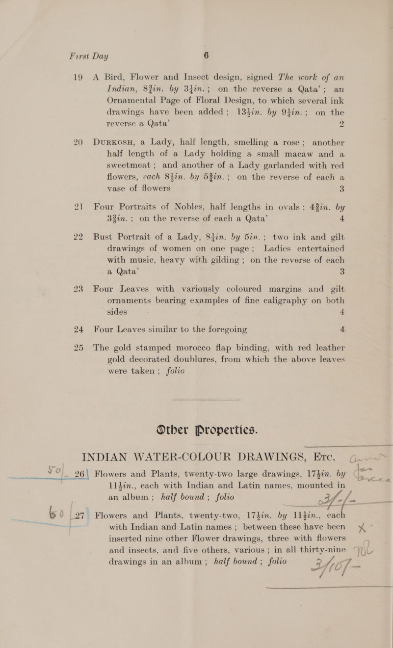 19 A Bird, Flower and Insect design, signed T'he work of an Indian, 83in. by 34in.; on the reverse a Qata’; an Ornamental Page of Floral Design, to which several ink drawings have been added; 134in. by 91in.; on the reverse a Qata’ 2 a 2) DurKosH, a Lady, half length, smelling a rose; another half length of a Lady holding a small macaw and a sweetmeat ; and another of a Lady garlanded with red flowers, each 8hin. by 53in.; on the reverse of each a vase of flowers 3 21 Four Portraits of Nobles, half lengths in ovals; 43in. by 32in.; on the reverse of each a Qata’ 4 22 Bust Portrait of a Lady, 8tin. by 5in.; two ink and gilt drawings of women on one page; Ladies entertained with music, heavy with gilding ; on the reverse of each a Qata’ 3 238 Four Leaves with variously coloured margins and _ gilt. ornaments bearing examples of fine caligraphy on both sides : + 24 Four Leaves similar to the foregoing 4 25 The gold stamped morocco flap binding, with red leather gold decorated doublures, from which the above leaves were taken ; folio   Other Properties. ear NN SR HRB ITE _ INDIAN WATER-COLOUR DRAWINGS, Etc. |. 26 Flowers and Plants, twenty-two large drawings, 174in. by 114in., each with Indian and Latin names, mounted in an album; half bound; folio ae ye b 0 (27 Flowers and Plants, twenty-two, 174in. by 1l}in., each Etec, with Indian and Latin names ; between these have been ¥ © inserted nine other Flower drawings, three with flowers and insects, and five others, various ; in all thirty-nine drawings in an album; half bound ; folio : 2 y/, i 7 = . me SA &lt;td rr rn rE