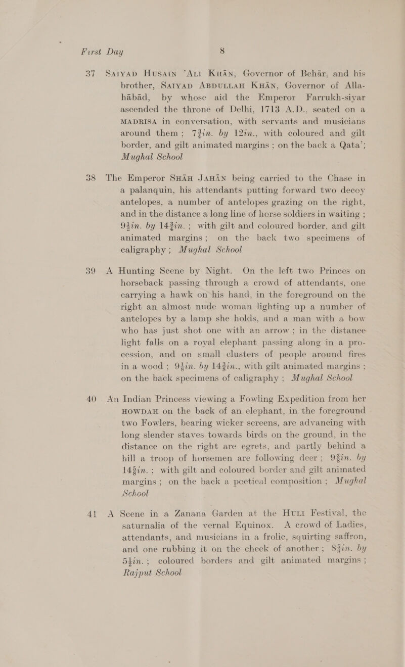 37 SatyapD Husain ’AtiI Kuan, Governor of Behar, and his brother, Satryap ABDULLAH KHAN, Governor of Alla- habad, by whose aid the Kmperor Farrukh-siyar ascended the throne of Delhi, 1713 A.D., seated on a MADRISA in conversation, with servants and musicians around them; 7#in. by 12in., with coloured and gilt border, and gilt animated margins ; on the back a Qata’; Mughal School 38 The Emperor SHAH JAHAN being carried to the Chase in a palanquin, his attendants putting forward two decoy antelopes, a number of antelopes grazing on the right, and in the distance a long line of horse soldiers in waiting ; 94in. by 143in.; with gilt and coloured border, and gilt animated margins; on the back two specimens of caligraphy ; Mughal School 39 A Hunting Scene by Night. On the left two Princes on horseback passing through a crowd of attendants, one carrying a hawk on ‘his hand, in the foreground on the right an almost nude woman lighting up a number of antelopes by a lamp she holds, and a man with a bow who has just shot one with an arrow ; in the distance light falls on a royal elephant passing along in a pro- cession, and on small clusters of people around fires in a wood ; 94in. by 142in., with gilt animated margins ; on the back specimens of calligraphy ; Mughal School 40 An Indian Princess viewing a Fowling Expedition from her HOWDAH on the back of an elephant, in the foreground two Fowlers, bearing wicker screens, are advancing with long slender staves towards birds on the ground, in the distance on the right are egrets, and partly behind a hill a troop of horsemen are following deer; 93in. by 143in.: with gilt and coloured border and gilt animated margins ; on the back a poetical composition ; Mughal School 41 A Scene in a Zanana Garden at the Hunt Festival, the saturnalia of the vernal Equinox. &lt;A crowd of Ladies, attendants, and musicians in a frolic, squirting saffron, and one rubbing it on the cheek of another; S83in. by 5lin.; coloured borders and gilt animated margins ; Rajput School