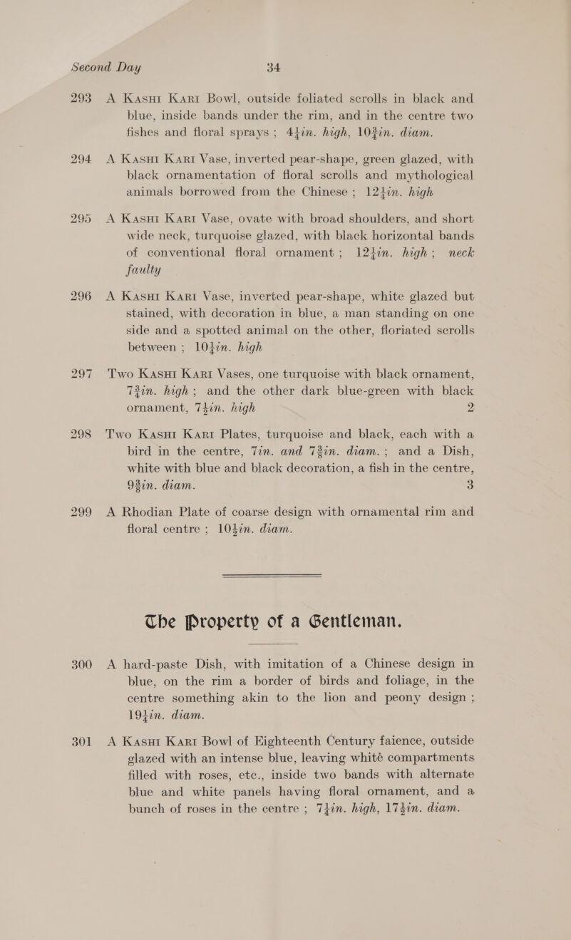 293 A Kasui Kari Bowl, outside foliated scrolls in black and blue, inside bands under the rim, and in the centre two fishes and floral sprays; 44in. high, 103in. diam. 294 A Kasut Kart Vase, inverted pear-shape, green glazed, with black ornamentation of floral scrolls and mythological animals borrowed from the Chinese ; 121hin. high 295 &lt;A Kasni Kart Vase, ovate with broad shoulders, and short wide neck, turquoise glazed, with black horizontal bands of conventional floral ornament; 124in. high; neck faulty 296 A Kasut Kart Vase, inverted pear-shape, white glazed but stained, with decoration in blue, a man standing on one side and a spotted animal on the other, floriated scrolls between ; lOten. high 297 Two Kasui Kari Vases, one turquoise with black ornament, 73in. high; and the other dark blue-green with black ornament, 74in. high 2 298 Two Kasur Kart Plates, turquoise and black, each with a bird in the centre, 7in. and 73in. diam.; and a Dish, white with blue and black decoration, a fish in the centre, 93in. diam. 3 299 A Rhodian Plate of coarse design with ornamental rim and floral centre ; 104in. diam. Che Property of a Gentleman. 300 &lt;A hard-paste Dish, with imitation of a Chinese design in blue, on the rim a border of birds and foliage, in the centre something akin to the lon and peony design ; 194in. diam. 301 A Kasut Kart Bowl of Eighteenth Century faience, outside glazed with an intense blue, leaving white compartments filled with roses, etc., inside two bands with alternate blue and white panels having floral ornament, and a bunch of roses in the centre ; 7}in. high, 174in. diam.
