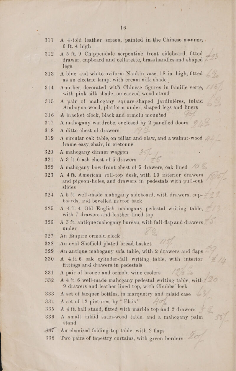 338 A 4-fold leather screen, painted in the Chinese manner, 6 ft. 4 high drawer, cupboard and eellarette, brass handles and shaped | legs A blue and white oviform Nankin vase, 18 in. high, fitted as an electric lamp, with cream silk shade- Another, decorated with Chinese figures in famille verte, with pink silk shade, on carved wood stand A pair of mahogany square-shaped jardinieres, inlaid Amboyna-wood, platform under, shaped legs and liners A mahogany wardrobe, enclosed by 2 panelled doors A ditto chest of drawers frame easy chair, in cretonne A 3 ft.6 ash chest of 5 drawers | A mahogany bow-front chest of 5 drawers, oak lined A 4ft. American roll-top desk, with 10 interior drawers and pigeon-holes, and drawers in pedestals with pull-out slides A 5 ft. well-made mahogany sideboard, with drawers, cup- boards, and bevelled mirror back A 4ft.4 Old English mahogany pedestal writing table, with 7 drawers and leather-lined top A 3 ft. antique mahogany bureau, with fall-flap and drawers under An Empire ormolu clock An oval Sheffield plated bread basket An antique mahogany sofa table, with 2 drawers and flaps A 4ft.6 oak cylinder-fall writing table, with interior fittings and drawers in pedestals A pair of bronze and ormolu wine coolers A 4 ft. 6 well-made mahogany pedestal writing table, with ” 9 drawers and leather lined top, with Chubbs’ lock A set of lacquer bottles, in marquetry and inlaid case A set of 12 pictures, by “ Elais ” re A 4 ft. hall stand, fitted with marble top dnd 2 drawers A small inlaid satin-wood table, and a mahogany palm stand An ebonized folding-top table, with 2 flaps Two pairs of tapestry curtains, with green borders