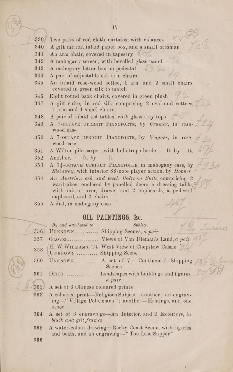 309 365 366 af A gilt mirror, inlaid paper box, and a small ottoman An arm chair, covered in tapestry | A mahogany screen, with bevelled glass panel A mahogany letter box on pedestal A pair of adjustable oak arm chairs An inlaid rose-wood settee, 1 arm and 2 aah chairs, covered in green silk to maton Kight round back chairs, covered in green plush A gilt suite, in red silk, comprising 2 oval-end settees, 1 arm and 4 small chairs. A pair of inlaid ted tables, with glass tray tops A 7-OCTAVE UPRIGHT ELANOTORTE, by Cramer, in rose- wood case wood case A Wilton pile carpet, with heliotrope border, ft. by ft. Another, ft. by ft. | A 7Z-OCTAVE UPRIGHT PIANOFORTE, in Ro shenawe case, by Steinway, with interior 88-note player action, by Hopner An Austrian ash and beech Bedroom Swite, comprising 2 cupboard, and 2 chairs A dial, in mahogany case OIL PAINTINGS, &amp;. By and attributed to Subject. UMNO WN, acon os Shipping Scenes, a pair CC) nee Views of Van Dieman’s Land,'a pair H. W.Wiuiams, 24 West View of Chepstow Castle “ UNKNOWN ........&lt;.5 Shipping Scene WN KNOW Wed. sad2 A set of 7: Continental Shipping fh Scenes TOU os eee ag aad oes 9h Landscapes with buildings and figures, a paw A set of 6 Chinese coloured prints A coloured print—Religious Subject ; another; an engrav- ing— Village Politicians’; another—Hastings, and one other A set of 3 engravings—An Interior, and 2 Exteriors, zn black and gilt frames A water-colour drawing—Rocky Coast Scene, with figures and boats, and an engraving— The Last Supper ”