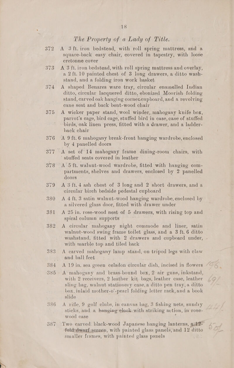 The Property of a Lady of Title. 372 A 3ft.iron bedstead, with roll spring mattress, and a squave-back easy chair, covered in tapestry, with loose cretonne cover 373 &lt;A 3 ft. iron bedstead, with roll spring mattress and overlay, a 2ft.10 painted chest of 3 long drawers, a ditto wash- stand, and a folding iron work basket 374 A shaped Benares ware tray, circular enainelled Indian ditto, circular lacquered ditto, ebonized Moorish. folding stand, carved oak hanging cornercupboard, and a revolving cane seat and back bent-wood chair 7 375 &lt;A wicker paper stand, wool winder, mahogany knife box, parrot’s cage, bird cage, stuffed bird in case, case of stuffed birds, oak linen press, fitted with-a drawer, and a ladder- back chair 376 A 9ft.6 mahogany break-front hanging wardrobe, enclosed by 4 panelled doors 377 A set of 14 mahogany frame dining-room chairs, with stuffed seats covered in leather 378 A‘5 ft. walnut-wood wardrobe, fitted with hanging com- partments, shelves and drawers, enclosed by 2 panelled doors | | 379 A 3ft.4 ash chest of 3 long and 2 short drawers, and a circular birch bedside pedestal cupboard 380 A 4 ft. 3 satin walnut-wood hanging wardrobe, enclosed by a silvered glass door, fitted with drawer under 381 &lt;A 25 in. rose-wood nest of 5 drawers, with rising top and spiral column supports 382 A circular mahogany night commode and Niner, satin walnut-wood swing frame toilet glass, and a 3 ft. 6 ditto washstand, fitted with 2 drawers and cupboard under, with marble top and tiled back 383 A carved mahogany lamp stand; on tripod 16 with claw and ball feet 384 A 19 in. sea green celadon circular dish, incised in flowers 385 A mahogany and brass-bound box, 2 air guns, inkstand, with 2 receivers, 2 leather kit, bags, leather case, leather sling bag, walnut stationery case,a ditto pen tray, a ditto box, inlaid mother-o’-pearl folding letter rack, and a book slide 386 A rifle, 9 golf clubs, in canvas bag, 3 fishing nets, sundry sticks, and a hanging elock-with striking action, in rose- wood case 387 “Two carved: black-wood Japanese hanging lanterns, ael’2- fold=dwarf.sereen, with painted glass panels, and 12 ditto smaller frames, with painted glass panels