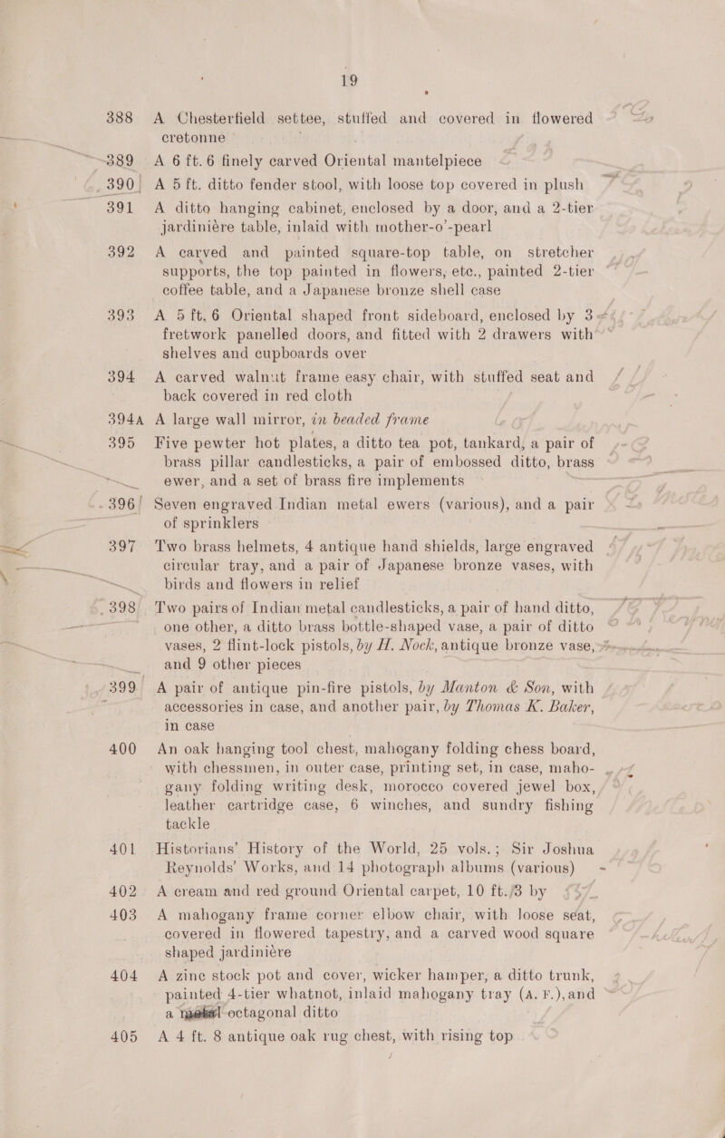 388 389 390, 391 392 393 394 394A 395 . 396! 397 398 399. 400 401 402 - 403 404 19 A Chesterfield settee, stuffed and covered in flowered cretonne A 6 ft. 6 finely carved Oriental mantelpiece A 5 ft. ditto fender stool, with loose top covered in plush A ditto hanging cabinet, enclosed by a door, and a 2-tier jardiniére table, inlaid with mother-o’-pearl A carved and painted square-top table, on stretcher coffee table, and a Japanese bronze shell case fretwork panelled doors, and fitted with 2 drawers with shelves and cupboards over A carved walnut frame easy chair, with stuffed seat and back covered in red cloth A large wall mirror, 22 beaded frame Five pewter hot plates, a ditto tea pot, tankard, a pair of brass pillar candlesticks, a pair of embossed ditto, brags ewer, and a set of brass fire implements Seven engraved Indian metal ewers (various), and a pair of sprinklers Two brass helmets, 4 antique hand shields, large engraved circular tray, and a pair of Japanese bronze vases, with birds and flowers in relief Two pairs of Indian metal candlesticks, a pair of hand ditto, vases, 2 flint-lock pistols, by H. Nock, antique bronze vase, and 9 other pieces A pair of antique pin-fire pistols, by Manton &amp; Son, with accessories in case, and another pair, by Thomas A. Baker, in case An oak hanging tool chest, mahogany folding chess board, gany. folding writing desk, morocco covered jewel box, leather cartridge case, 6 winches, and sundry fishing tackle Historians’ History of the World, 25 vols.; Sir Joshua Reynolds’ Works, and 14 photograph albums (various) A cream and red ground Oriental carpet, 10 ft./3 by A mahogany frame corner elbow chair, with loose seat, covered in flowered tapestry, and a carved wood square shaped jardiniére A zine stock pot and cover, wicker hamper, a ditto trunk, painted 4-tier whatnot, inlaid mahogany tray (A. F.),and a metel octagonal ditto §