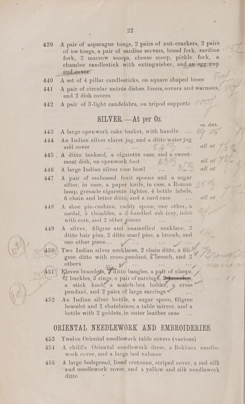 439 A pair of asparagus tongs, 2 pairs of nut-crackers, 2 pairs f of ice tongs, a pair of sardine servers, bread fork, sardine «© fork, 2 marrow scoops, cheese scoop, pickle fork, a chamber candlestick with extinguisher, and-an egg-cup _and.cover’ ! } 440 A set of 4 pillar candlesticks, on square shaped bases 441 A pair of circular entrée dishes, liners, covers and warnieirs, li and 2 dish covers 442 &lt;A pair of 3-light candelabra, on tripod supports oO SILVER.—At per Oz. . oz. dwt. 443 A large openwork cake basket, with handle ...:.4@ #4 f! 444 An Indian silver claret jug,and a ditto water Jug | aud cover thes rad? A ic oll at J 445 . A ditto tankard, a cigarette case, sand a sweet- aa meat dish, on oF on One foot “ », | allot J oe 446 A large Indian silver rose bowl ve Yig..&lt;) all at 447 &lt;A pair of embossed fruit spoons and a sugar sifter, in case, a paper knife, in case, a Roman lamp, grenade cigarette lighter, 4 bottle labels, 6 chain and letter ditto, and a card case ees vied: 2b 448 A shoe pin-cushion, caddy spoon, one other, a medal, 5 thimbles, a 2-handled ash tray, inlet with coin, and 2 other pieces Pe + 449 A silver, filigree and enamelled necklace, 2 ditto hair pins, 2 ditto scarf pins, a brooch, and one other piece.. f/f: 450°. Two Indian silver Re Ai 2 chain feniie a fil- vo &lt; gree ditto with cross.pendant, a brooch, and 2° others 4 os Y ‘S 451) ane bracelets, Fritto fenton a pat tof ee f oe 2 buckles, 3. i i . pair of earrings, Impreoohes, a stick knob} match-box holde®” a cross pendant, and 2 pairs of large earrings wo 452 An Indian silver bottle, a sugar spoon, filigree bracelet and 2 chatelaines, a table mirror, and a bottle with 2 goblets, in outer leather case ORIENTAL NEEDLEWORK AND EMBROIDERIES. | 453 Twelve Oriental needlework table covers (various) 454 A child’s Oriental needlework dress, a Bokhara needle- work cover, and a large bed valance 455 A large bedspread, lined cretonne, striped cover, a red silk and needlework cover, and a yellow and silk needlework ditto