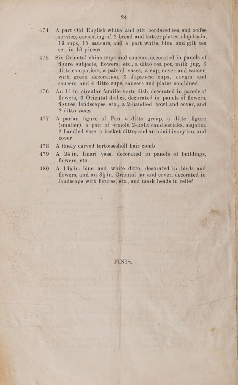 474 475 476 477 478 479 480 24 A part Old English white and gilt bordered tea and coffee service, consisting of 2 bread and butter plates, slop basin, 19 cups, 15 saucers, and a part white, blue and gilt tea set, in 13 pieces Six Oriental china cups and saucers, decorated in panels of figure subjects, flowers, etc., a ditto tea pot, milk jug, 3 ditto compotiers, a pair of vases, a cup, cover and saucer, with green decoration, 3 Japanese cups, covers and saucers, and 4 ditto cups, saucers and plates combined An 11 in. circular famille verte dish, decorated in panels of flowers, 3 Oriental dishes, decorated in panels of flowers, figures, landscapes, etc., a 2-handled bowl and cover, and 2 ditto vases A parian figure of Pan, a ditto group, a ditto figure (smaller), a pair of ormolu 2-light candlesticks, majolica 2-handled vase, a basket dittog and an inlaid ivory box and cover A finely carved tortoiseshell hair comb A 24in. Imari vase, decorated in panels of buildings, flowers, etc. A 134in. blue and white ditto, decorated in birds and flowers, and an 84 in. Oriental jar and cover, decorated in landscape with figures, etc., and mask heads in relief FINIS. na 