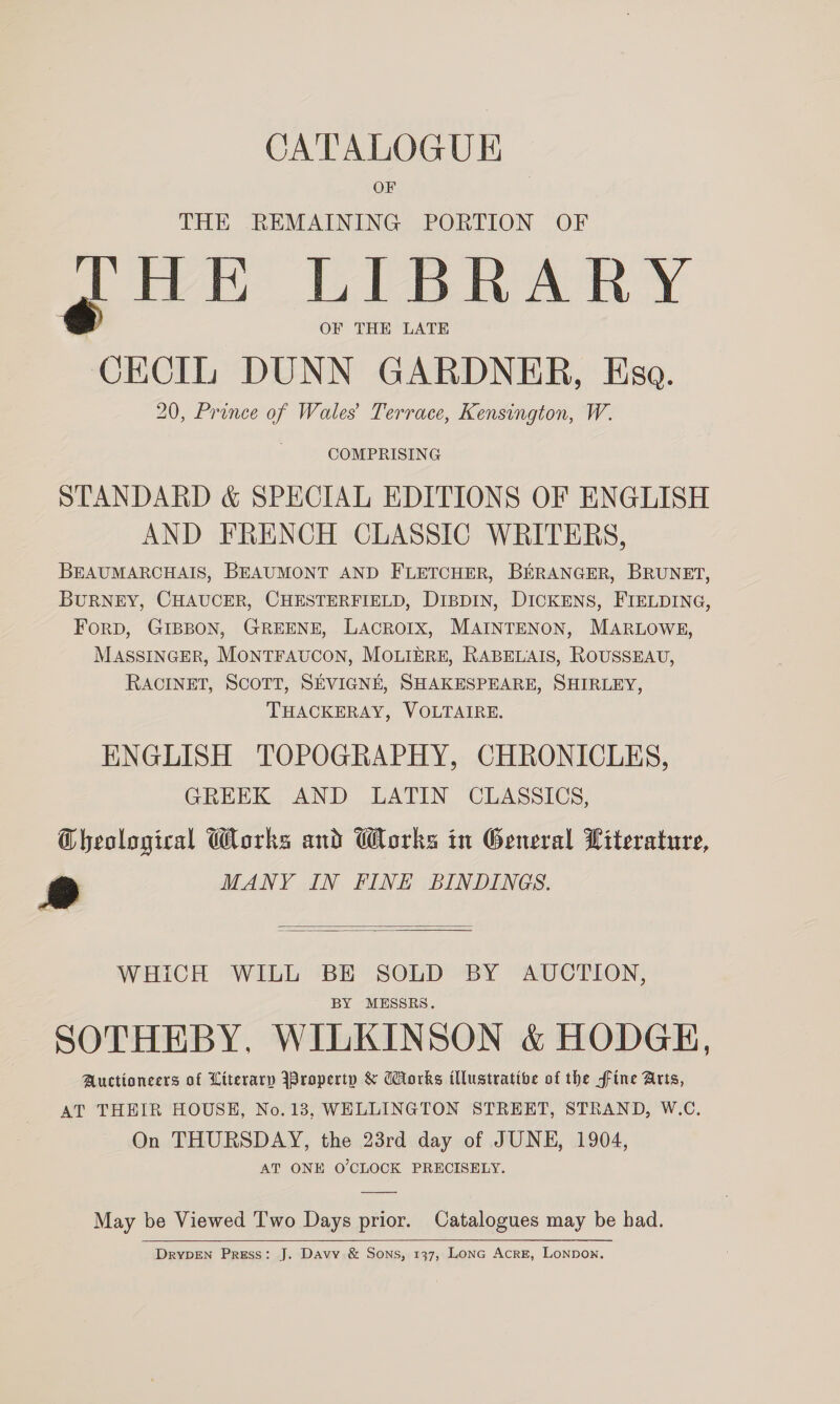 OF THE REMAINING PORTION OF JHE LIBRARY OF THE LATE ae iit DUNN GARDNER, Esa. 20, Prince of Wales Terrace, Kensington, W. COMPRISING STANDARD &amp; SPECIAL EDITIONS OF ENGLISH AND FRENCH CLASSIC WRITERS, BEAUMARCHAIS, BEAUMONT AND FLETCHER, BERANGER, BRUNET, BURNEY, CHAUCER, CHESTERFIELD, DIBDIN, DICKENS, FIELDING, ForD, GIBBON, GREENE, LACROIX, MAINTENON, MARLOWE, MASSINGER, MONTFAUCON, MOLIERE, RABELAIS, ROUSSEAU, RACINET, SCOTT, SEVIGNE, SHAKESPEARE, SHIRLEY, THACKERAY, VOLTAIRE. ENGLISH TOPOGRAPHY, CHRONICLES, GREEK AND LATIN CLASSICS, Cheological Works and Works in General Literature, @ MANY IN FINE BINDINGS.   WHICH WILL BE SOLD BY AUCTION, BY MESSRS. SOTHEBY, WILKINSON &amp; HODGE, Auctioneers of Literary \Braperty &amp; Works illustrative of the fine Arts, AT THEIR HOUSE, No.13, WELLINGTON STREET, STRAND, W.C. On THURSDAY, the 23rd day of JUNE, 1904, AT ONE O'CLOCK PRECISELY. May be Viewed Two Days prior. Catalogues may be had. DRYDEN Press: J. Davy &amp; Sons, 137, Lone Acre, Lonnon.