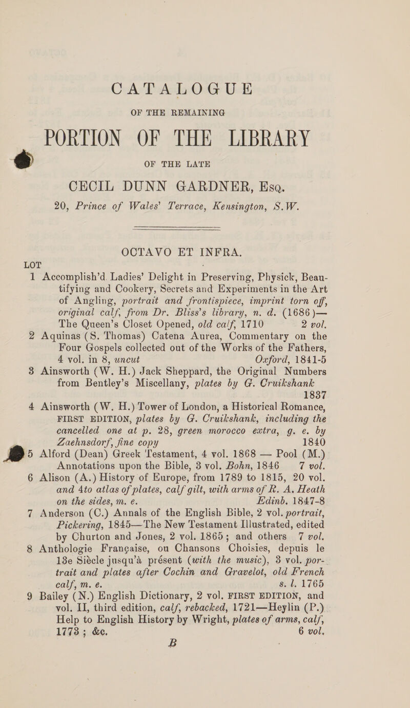 OF THE REMAINING PORTION OF THE LIBRARY OF THE LATE CECIL DUNN GARDNER, Esa. 20, Prince of Wales’ Terrace, Kensington, S.W. ss OCTAVO ET INFRA. LOT ; 1 Accomplish’d. Ladies’ Delight in Preserving, Physick, Beau- tifying and Cookery, Secrets and Experiments in the Art of Angling, portrait and frontispiece, imprint torn off, original calf, from Dr. Bliss’s library, n. d. (1686 )— The Queen’s Closet Opened, old calf, 1710 2 vol. 2 Aquinas (S. Thomas) Catena Aurea, Commentary on the Four Gospels collected out of the Works of the Fathers, 4 vol. in 8, uncut Oxford, 1841-5 3 Ainsworth (W. H.) Jack Sheppard, the Original Numbers from Bentley’s Miscellany, plates by G. Cruikshank 1837 4 Ainsworth (W. H.) Tower of London, a Historical Romance, FIRST EDITION, plates by G. Crutkshank, including the cancelled one at p. 28, green morocco extra, g. e. by , Zaehnsdorf, fine copy 1840 , 5 Alford (Dean) Greek Testament, 4 vol. 1868 — Pool (M.) Annotations upon the Bible, 3 vol. Bohn, 1846 7 vol. 6 Alison (A.) History of Europe, from 1789 to 1815, 20 vol. and Ato atlas of plates, calf gilt, with arms of Rk. A. Heath on the sides, m. eé. Edinb. 1847-8 7 Anderson (C.) Annals of the English Bible, 2 vol. portrait, Pickering, 1845—The New Testament Illustrated, edited by Churton and Jones, 2 vol. 1865; and others 7 vol. 8 Anthologie Frangaise, ou Chansons Choisies, depuis le 18e Siécle jusqu’a présent (with the music), 3 vol. por-. trait and plates after Cochin and Gravelot, old French calf, m. é. s. /. 1765 9 Bailey (N.) English Dictionary, 2 vol. FIRST EDITION, and vol. II, third edition, calf, rebacked, 1721—Heylin (P.) Help to English History by Wright, plates of arms, calf, 1773; &amp;e. 6 vol, B : |