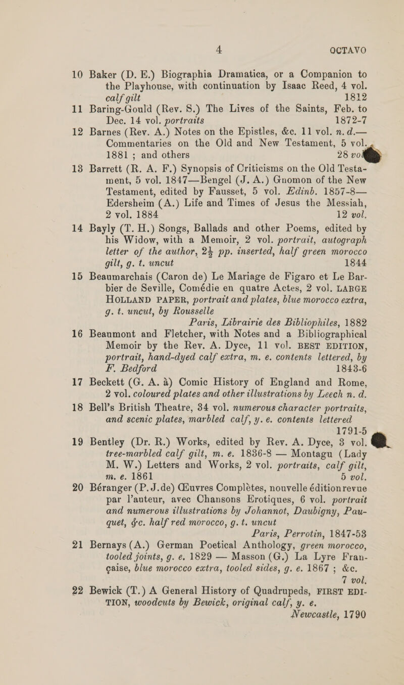 13 14 15 16 17 18 19 20 21 22 4 OCTAVO Baker (D. E.) Biographia Dramatica, or a Companion to the Playhouse, with continuation by Isaac Reed, 4 vol. calf gilt 1812 Baring-Gould (Rev. 8.) The Lives of the Saints, Feb. to Dec. 14 vol. portraits 1872-7 Barnes (Rev. A.) Notes on the Epistles, &amp;c. 11 vol. n.d.— Commentaries on the Old and New Testament, 5 vol. 1881 ; and others 28 vo Barrett (R. A. F.) Synopsis of Criticisms on the Old Testa- ment, 5 vol. 1847—Bengel (J. A.) Gnomon of the New Testament, edited by Fausset, 5 vol. EHdinb. 1857-8— Edersheim (A.) Life and Times of Jesus the Messiah, 2 vol. 1884 12 vol. Bayly (T. H.) Songs, Ballads and other Poems, edited by his Widow, with a Memoir, 2 vol. portrait, autograph letter of the author, 24 pp. inserted, half green morocco gilt, g. t. uncut 1844 Beaumarchais (Caron de) Le Mariage de Figaro et Le Bar- bier de Seville, Comédie en quatre Actes, 2 vol. LARGE HOLLAND PAPER, portrait and plates, blue morocco extra, g. t. uncut, by Rousselle Paris, Librairie des Bibliophiles, 1882 Beaumont and Fletcher, with Notes and a Bibliographical Memoir by the Rev. A. Dyce, 11 vol. BEST EDITION, portrait, hand-dyed calf extra, m. e. contents lettered, by F, Bedford 1843-6 Beckett (G. A. 4) Comic History of England and Rome, 2 vol. coloured plates and other illustrations by Leech n. d. Bell’s British Theatre, 34 vol. numerous character portraits, and scenic plates, marbled calf, y.e. contents lettered 1791-5 Bentley (Dr. R.) Works, edited by Rev. A. Dyce, 3 vol. tree-marbled calf gilt, m. e. 1836-8 — Montagu (Lady M. W.) Letters and Works, 2 vol. portraits, calf gilt, m. é€. 1861 5 vol, Béranger (P.J.de) Giuvres Completes, nouvelle éditionrevue par l’auteur, avec Chansons Erotiques, 6 vol. portrait and numerous illustrations by Johannot, Daubigny, Pau- quet, gc. half red morocco, g.t. uncut Paris, Perrotin, 1847-53 Bernays(A.) German Poetical Anthology, green morocco, tooled joints, g. €. 1829 — Masson(G.) La Lyre Fran- caise, blue morocco extra, tooled sides, g. e. 1867; &amp;e. 7 vol, Bewick (T.) A General History of Quadrupeds, FIRST EDI- TION, woodcuts by Bewick, original calf, y. e. Newcastle, 1790