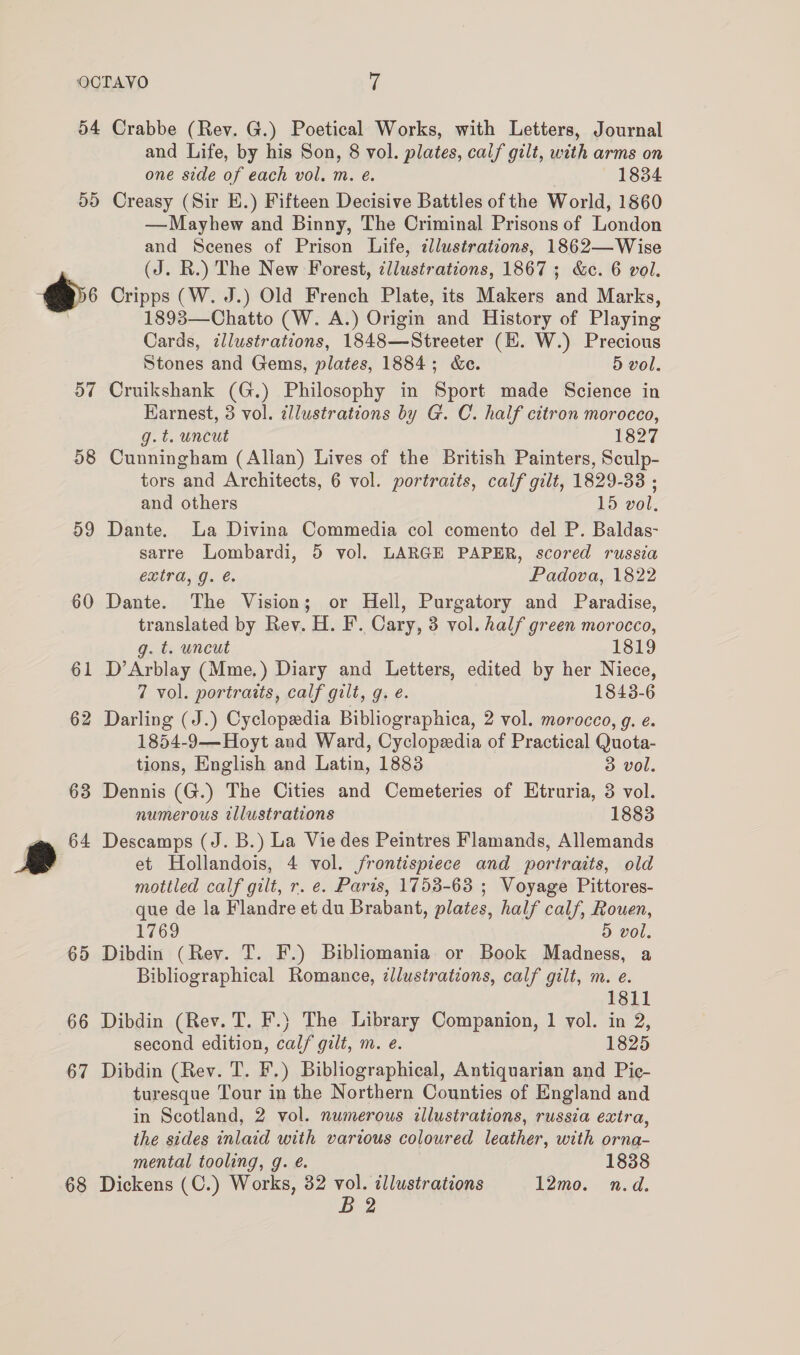 54 ay) r MG 57 58 59 60 61 62 63 | 65 66 67 68 Crabbe (Rev. G.) Poetical Works, with Letters, Journal and Life, by his Son, 8 vol. plates, calf gilt, with arms on one side of each vol. m. e. 1834 Creasy (Sir E.) Fifteen Decisive Battles of the World, 1860 — Mayhew and Binny, The Criminal Prisons of London and Scenes of Prison Life, tllustrations, 1862—Wise (J. R.) The New Forest, cllustrations, 1867; &amp;c. 6 vol. Cripps (W. J.) Old French Plate, its Makers and Marks, 1893—Chatto (W. A.) Origin and History of Playing Cards, illustrations, 1848—Streeter (EH. W.) Precious Stones and Gems, plates, 1884; &amp;e. 5 vol. Cruikshank (G.) Philosophy in Sport made Science in Earnest, 3 vol. zllustrations by G. C. half citron morocco, g.t. uncut 1827 Cunningham (Allan) Lives of the British Painters, Sculp- tors and Architects, 6 vol. portraits, calf gilt, 1829-38 ; and others 15 vol. Dante. La Divina Commedia col comento del P. Baldas- sarre Lombardi, 5 vol. LARGE PAPER, scored russia extra, g. é Padova, 1822 Dante. The Vision; or Hell, Purgatory and Paradise, translated by Rev. H. F. Cary, 3 vol. half green morocco, g. t. uncut 1819 D’Arblay (Mme.) Diary and Letters, edited by her Niece, 7 vol. portraits, calf gilt, g. e. 1843-6 Darling (J.) Cyclopedia Bibliographica, 2 vol. morocco, g. e. 1854-9— Hoyt and Ward, Cyclopedia of Practical Quota- tions, English and Latin, 1883 3 vol. Dennis (G.) The Cities and Cemeteries of Etruria, 3 vol. numerous illustrations 1883 Descamps (J. B.) La Vie des Peintres Flamands, Allemands et Hollandois, 4 vol. frontispiece and portraits, old mottled calf gilt, r. e. Paris, 1753-63 ; Voyage Pittores- que de la Flandre et du Brabant, plates, half calf, Rouen, 1769 5 vol. Dibdin (Rev. T. F.) Bibliomania or Book Madness, a Bibliographical Romance, illustrations, calf gilt, m. e. 1811 Dibdin (Rev. T. F.) The Library Companion, 1 vol. in 2, second edition, calf gilt, m. e. 1825 Dibdin (Rev. T. F.) Bibliographical, Antiquarian and Pie- turesque Tour in the Northern Counties of England and in Scotland, 2 vol. numerous illustrations, russia extra, the sides inlaid with various coloured leather, with orna- mental tooling, g. é. 1838 Dickens (C.) Works, 32 iy illustrations 12mo. n.d.