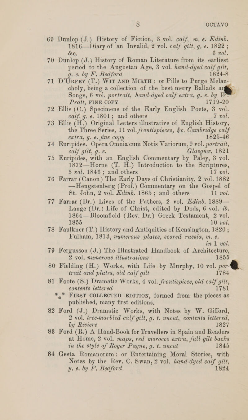 69 Dunlop (J.) History of Fiction, 3 vol. calf, m. e. Edinb. 1816—Diary of an Invalid, 2 vol. calf gilt, g. e. 1822 ; &amp;e. 6 vol. 70 Dunlop (J.) History of Roman Literature from its earliest period to the Augustan Age, 3 vol. hand-dyed calf gilt, g. ¢. by F’. Bedford 1824-8 71 D’Urrey (T.) Wit anp MirtTH: or Pills to Purge Melan- choly, being a collection of the best merry Ballads a Songs, 6 vol. portrait, hand-dyed calf extra, g. e. by Pratt, FINE COPY 1719-20 72 Hillis (C.) Specimens of the Early English Poets, 3 vol. calf, g. e. 1801; and others 7 vol, 73 Ellis (H.) Original Letters illustrative of English History, the Three Series, 11 vol. frontispieces, §c. Cambridge calf extra, g. é. fine copy 1825-46 74 Euripides. Opera Omniacum Notis Variorum, 9 vol. portrait, cals gilt, g.€. Giasgue, 1821 75 Euripides, with an English Commentary by Paley, 3 vol. 1872—Horne (T. H.) Introduction to the Scriptures, 5 vol. 1846; and others 17 vol. 76 Farrar (Canon) The Early Days of Christianity, 2 vol. 1882 — Hengstenberg (Prof.) Commentary on the Gospel of St. John, 2 vol. Hdinb. 1865 ; and others 11 vol. 77 Farrar (Dr.) Lives of the Fathers, 2 vol. Edinb. 1889— Lange (Dr.) Life of Christ, edited by Dods, 6 vol. 7b. 1864—Bloomfield (Rev. Dr.) Greek Testament, 2 vol. 1855 10 vol. 78 Faulkner (T.) History and Antiquities of Kensington, 1820; Fulham, 1813, numerous plates, scored russia, m. é. in 1 vol. 79 Fergusson (J.) The Illustrated Handbook of Architecture, 2 vol. numerous illustrations 1855 _ 80 Fielding (H.) Works, with Life by Murphy, 10 vol. por trait and plates, old calf gilt 1784 81 Foote (S.) Dramatic Works, 4 vol. frontispiece, old calf gilt, contents lettered 1781 * * FIRST COLLECTED EDITION, formed from the pieces as published, many first editions. 82 Ford (J.) Dramatic Works, with Notes by W. Gifford, 2 vol. tree-marbled calf gilt, g. t. uncut, contents lettered, by Riviere 1827 83 Ford (R.) A Hand-Book for Travellers in Spain and Readers at Home, 2 vol. maps, red morocco extra, full gilt backs in the style of Roger Payne, g. t. uncut 1845 84 Gesta Romanorum: or Entertaining Moral Stories, with Notes by the Rev. C. Swan, 2 vol. hand-dyed calf gilt, y. @ by EF. Bedford 1824