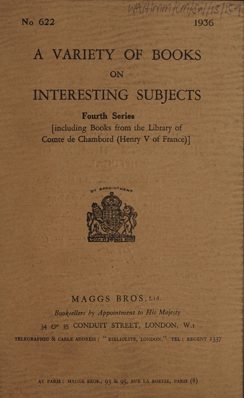 St Gite Ceo 6 3 | Wt I} ia ih H A Ki AY, Fa [ihe 4 we o 9 Sg Ry 622 ? sos = ae ~ es pre 1036  eric INTERESTING ‘SUBJECTS “Fourth Seiiee ee itt ae. - including | Books from the Library BE | - Comte de Chambord a V of Lees  | ‘ fe ee? ee Se ee ee ee Peed Ps  os MAGGS BROS. Ltd. | | Booksellers by Appointment to ie Majesty 4 eo 3 CONDUIT STREET, LONDON, W. me : :  “TEL: REGENT I 339   TELEGRAPHIC &amp; caBLE ADDRESS : “ sipLioLttE, 1 LONDON,’ 