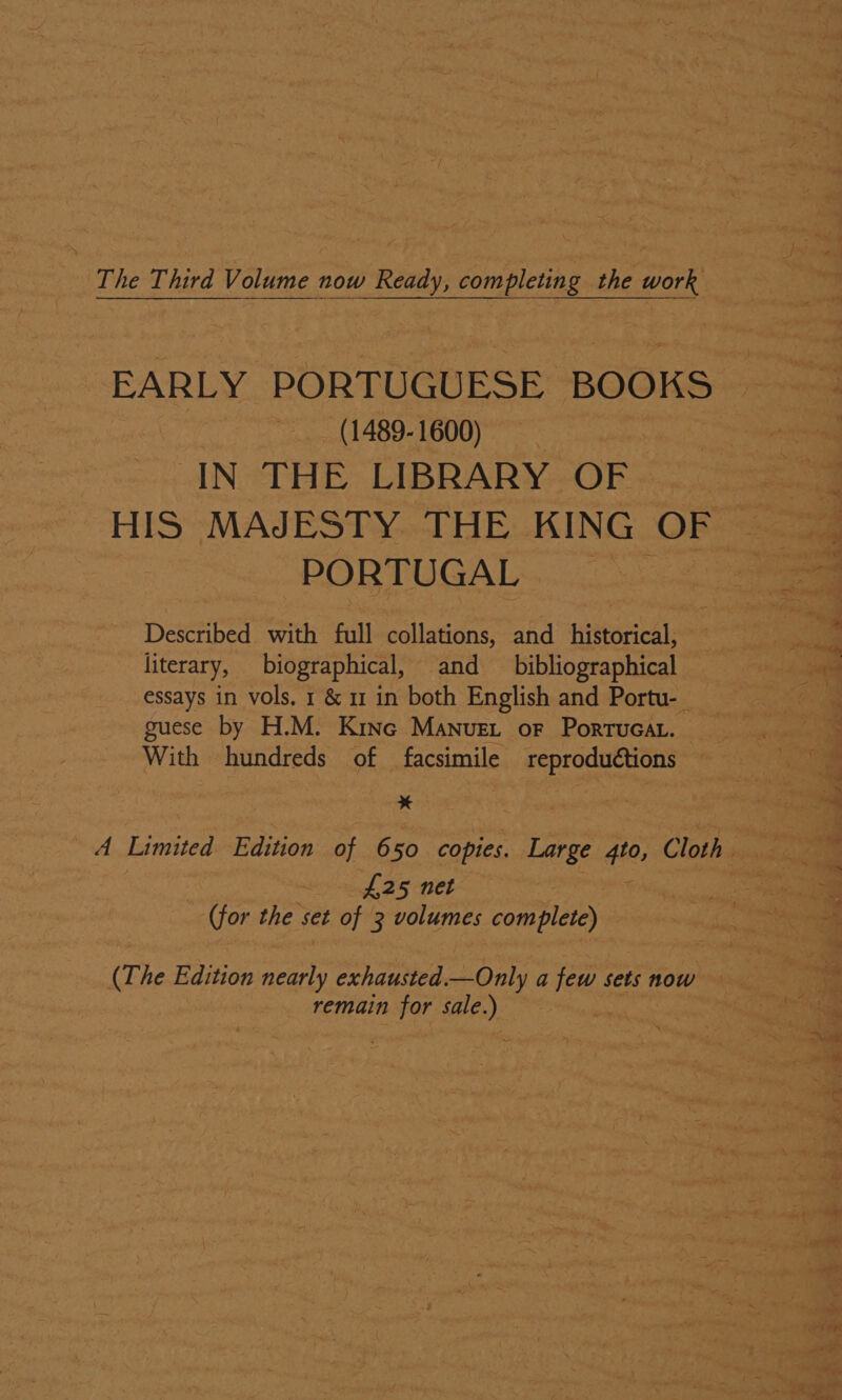 The Third Volume now Ready, completing the work (1489-1600) : IN THE LIBRARY OF | HIS MAJESTY THE KING OF PORTUGAL ade Described with full collations, and historical, literary, biographical, and bibliographical essays in vols. 1 &amp; 11 in both English and Portu- guese by H.M. Kinc Manuet or Portucat. With hundreds of facsimile reproduétions — * A Limited Edition of 650 copies. Large #0, Cloth &lt;9 ~nfl 25 net (for the set of 3 volumes complete) (The Edition ae exhausted.—Only a few sets now | remain for sale.) th ,