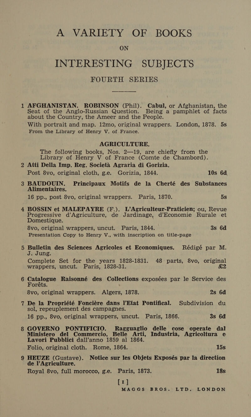 A VARIETY OF BOOKS ON INTERESTING SUBJECTS FOURTH SERIES AFGHANISTAN. ROBINSON (Phil). Cabul, or Afghanistan, the Seat of the Anglo-Russian Question. Being a pamphlet of facts about the Country, the Ameer and the People. With portrait and map. 12mo, original wrappers. London, 1878. 5s From the Library of Henry V. of.France. AGRICULTURE. The following books, Nos. 2—19, are chiefly from the Library of Henry V of France (Comte de Chambord). Atti Della Imp. Reg. Societa Agraria di Gorizia. Post 8vo, original cloth, g.e. Gorizia, 1844. 10s 6d BAUDOUIN. Principaux Motifs de la Cherté des Substances Alimentaires. 16 pp., post 8vo, original wrappers. Paris, 1870. 5s BOSSIN et MALEPAYRE (F.). L’Agriculteur-Praticien; ou, Revue Progressive d’Agriculture, de Jardinage, d’Economie Rurale et Domestique. 8vo, original wrappers, uncut. Paris, 1844. 3s 6d Presentation Copy to Henry V., with inscription on title-page Bulletin des Sciences Agricoles et Economiques. Rédigé par M. J. Jung. Complete Set for the years 1828-1831. 48 parts, 8vo, original wrappers, uncut. Paris, 1828-31. £2 Catalogue Raisonné des Collections exposées par le Service des Foréts. 8vo, original wrappers. Algers, 1878. 2s 6d De la Propriété Fonciére dans l’Etat Pontifical. Subdivision du sol, repeuplement des campagnes. 16 pp., 8vo, original wrappers, uncut. Paris, 1866. 3s 6d GOVERNO PONTIFICIO. Ragguaglio delle cose operate dal Ministero del Commercio, Belle Arti, Industria, Agricoltura e Lavori Pubblici dall’anno 1859 al 1864. Folio, original cloth. Rome, 1864. 15s HEUZE (Gustave). Notice sur les Objets Exposés par la direction de l’Agriculture. Royal 8vo, full morocco, g.e. Paris, 1873. 18s [1]