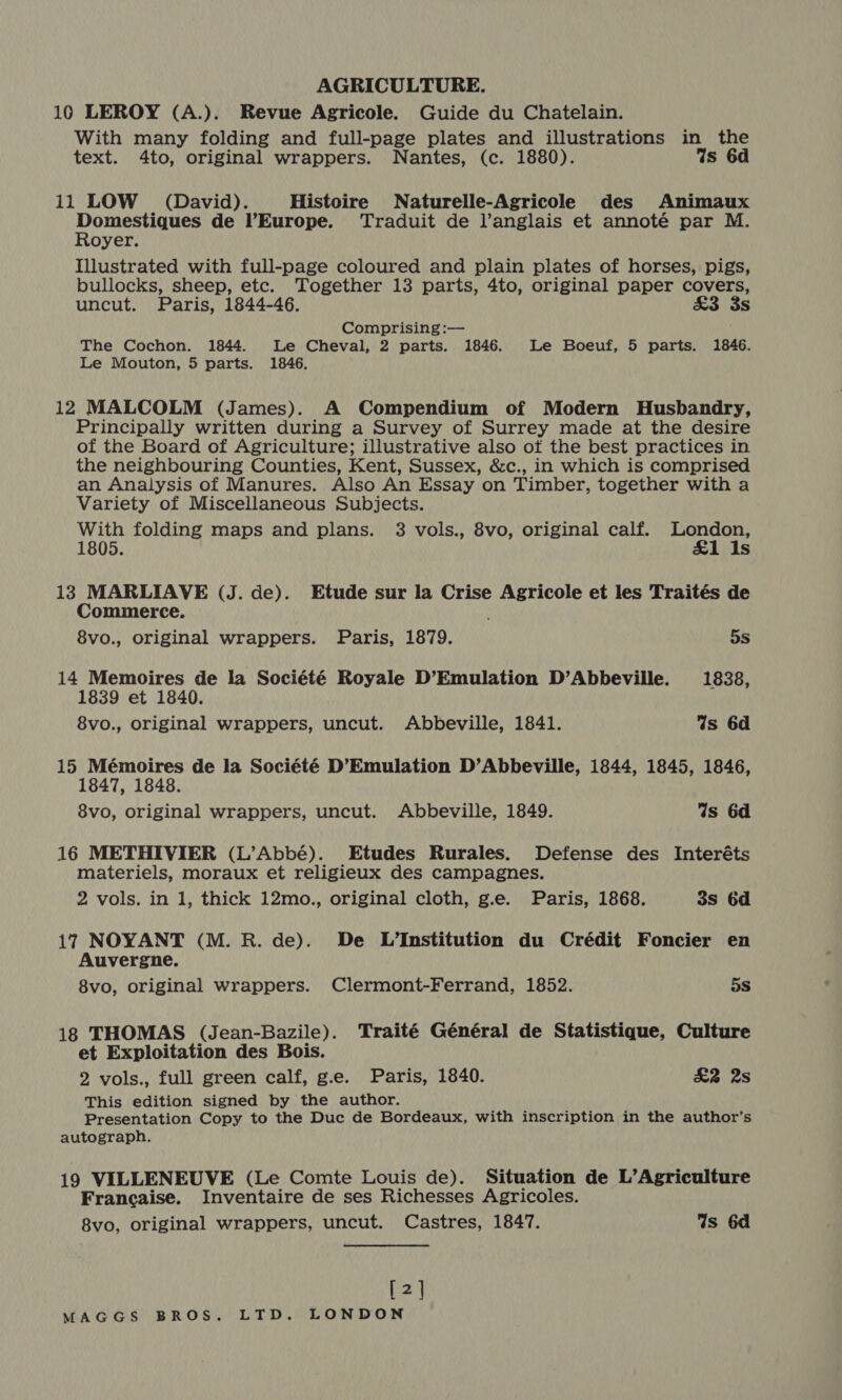 AGRICULTURE. 10 LEROY (A.). Revue Agricole. Guide du Chatelain. With many folding and full-page plates and illustrations in the text. 4to, original wrappers. Nantes, (c. 1880). Ws 6d 11 LOW (David). Histoire Naturelle-Agricole des Animaux Lemma her tet de Europe. Traduit de l’anglais et annoté par M. oyer. Illustrated with full-page coloured and plain plates of horses, pigs, bullocks, sheep, etc. Together 13 parts, 4to, original paper covers, uncut. Paris, 1844-46. £3 3s Comprising :— The Cochon. 1844. Le Cheval, 2 parts. 1846. Le Boeuf, 5 parts. 1846. Le Mouton, 5 parts. 1846. 12 MALCOLM (James). A Compendium of Modern Husbandry, Principally written during a Survey of Surrey made at the desire of the Board of Agriculture; illustrative also of the best practices in the neighbouring Counties, Kent, Sussex, &amp;c., in which is comprised an Analysis of Manures. Also An Essay on Timber, together with a Variety of Miscellaneous Subjects. With folding maps and plans. 3 vols., 8vo, original calf. London, 1805. £1 Is 13 MARLIAVE (J. de). Etude sur la Crise Agricole et les Traités de Commerce. 8vo., original wrappers. Paris, 1879. 5s 14 Memoires de la Société Royale D’Emulation D’Abbeville. 1838, 1839 et 1840. 8vo., original wrappers, uncut. Abbeville, 1841. Is 6d 15 Mémoires de la Société D’Emulation D’Abbeville, 1844, 1845, 1846, 1847, 1848. 8vo, original wrappers, uncut. Abbeville, 1849. ds 6d 16 METHIVIER (L’Abbé). Etudes Rurales. Defense des Interéts materiels, moraux et religieux des campagnes. 2 vols. in 1, thick 12mo., original cloth, g.e. Paris, 1868. 3s 6d 17 NOYANT (M. R. de). De L’Institution du Crédit Foncier en Auvergne. 8vo, original wrappers. Clermont-Ferrand, 1852. 5S 18 THOMAS (Jean-Bazile). Traité Général de Statistique, Culture et Exploitation des Bois. 2 vols., full green calf, g.e. Paris, 1840. £2 2s This edition signed by the author. Presentation Copy to the Duc de Bordeaux, with inscription in the author’s autograph. 19 VILLENEUVE (Le Comte Louis de). Situation de L’Agriculture Francaise. Inventaire de ses Richesses Agricoles. 8vo, original wrappers, uncut. Castres, 1847. Is 6d [2]