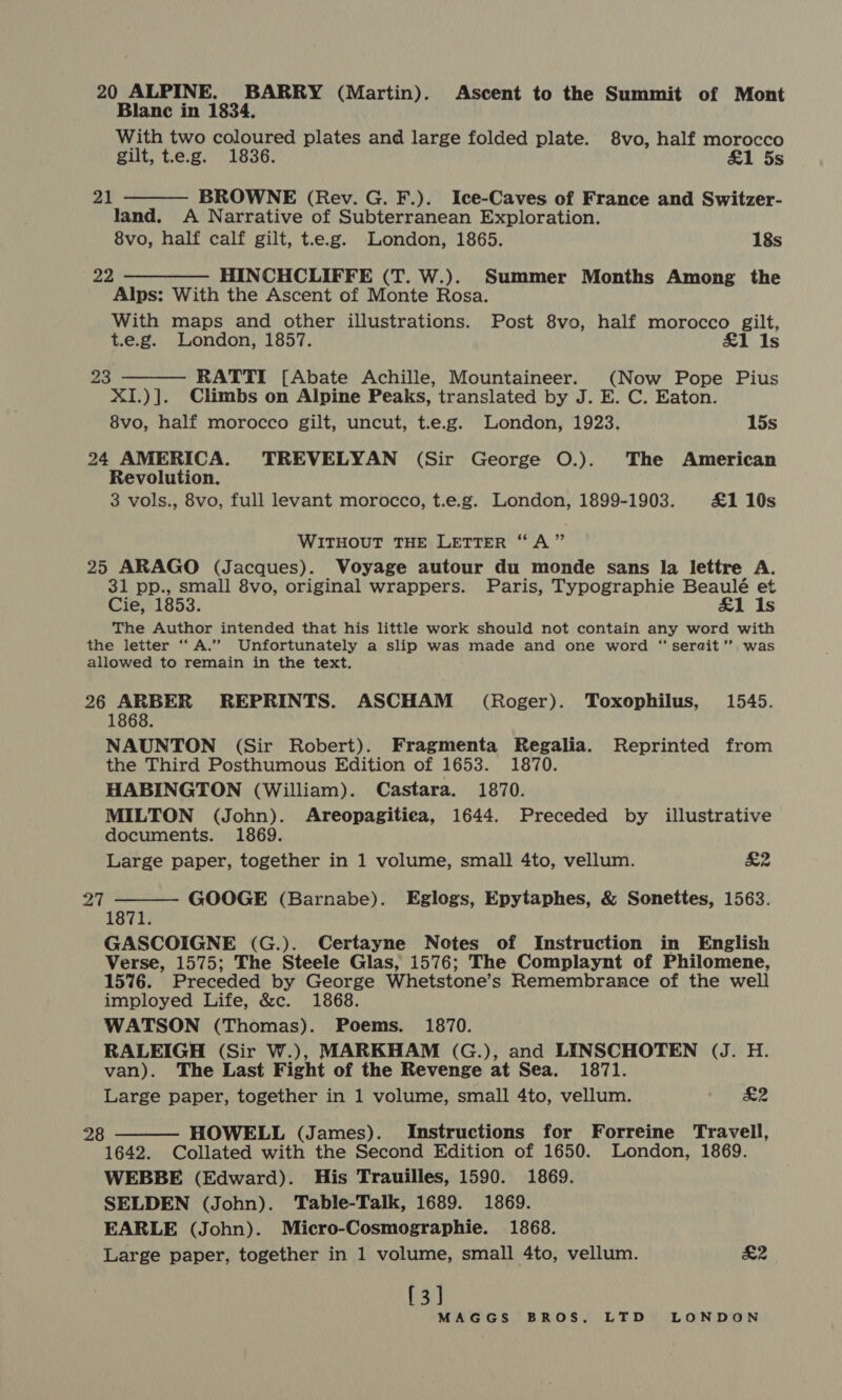 20 ALPINE. BARRY (Martin). Ascent to the Summit of Mont Blanc in 1834. With two coloured plates and large folded plate. 8vo, half morocco gilt, t.e.g. 1836. &amp;1 5s BROWNE (Rev. G. F.). Ice-Caves of France and Switzer- land. A Narrative of Subterranean Exploration. 8vo, half calf gilt, t.e.g. London, 1865. 18s 22 ————— HINCHCLIFFE (T. W.). Summer Months Among the Alps: With the Ascent of Monte Rosa. With maps and other illustrations. Post 8vo, half morocco gilt, t.e.g. London, 1857. Is RATTI [Abate Achille, Mountaineer. (Now Pope Pius XI.)]. Climbs on Alpine Peaks, translated by J. E. C. Eaton. 8vo, half morocco gilt, uncut, t.e.g. London, 1923. 15s 24 AMERICA. TREVELYAN (Sir George O.). The American Revolution. 3 vols., 8vo, full levant morocco, t.e.g. London, 1899-1903. £1 10s 21  23  WITHOUT THE LETTER “A” 25 ARAGO (Jacques). Voyage autour du monde sans la lettre A. 31 pp., small 8vo, original wrappers. Paris, Typographie Beaulé et Cie, 1853. £1 Is The Author intended that his little work should not contain any word with the letter ‘‘ A.” Unfortunately a slip was made and one word “ serait’? was allowed to remain in the text. 26 ARBER REPRINTS. ASCHAM (Roger). Toxophilus, 1545. 1868. NAUNTON (Sir Robert). Fragmenta Regalia. Reprinted from the Third Posthumous Edition of 1653. 1870. HABINGTON (William). Castara. 1870. MILTON (John). Areopagitiea, 1644. Preceded by illustrative documents. 1869. Large paper, together in 1 volume, small 4to, vellum. K2 GOOGE (Barnabe). Eglogs, Epytaphes, &amp; Sonettes, 1563.  27 1871 GASCOIGNE (G.). Certayne Notes of Instruction in English Verse, 1575; The Steele Glas, 1576; The Complaynt of Philomene, 1576. Preceded by George Whetstone’s Remembrance of the well imployed Life, &amp;c. 1868. WATSON (Thomas). Poems. 1870. RALEIGH (Sir W.), MARKHAM (G.), and LINSCHOTEN (J. H. van). The Last Fight of the Revenge at Sea. 1871. £2 Large paper, together in 1 volume, small 4to, vellum. HOWELL (James). Instructions for Forreine Travell, 1642. Collated with the Second Edition of 1650. London, 1869. WEBBE (Edward). His Trauilles, 1590. 1869. SELDEN (John). Table-Talk, 1689. 1869. EARLE (John). Micro-Cosmographie. 1868. Large paper, together in 1 volume, small 4to, vellum. [3] MAGGS BROS. LTD LONDON 28  &amp;2
