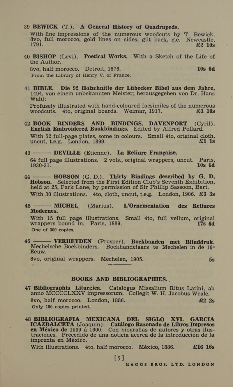 39 BEWICK (T.). A General History of Quadrupeds. With fine impressions of the numerous woodcuts by T. Bewick. 8vo, full morocco, gold lines on sides, gilt back, g.e. Newcastle, 1791. £2 10s 40 BISHOP (Levi). Poetical Works. With a Sketch of the Life of the Author. 8vo, half morocco. Detroit, 1876. 10s 6d From the Library of Henry V. of France. 41 BIBLE. Die 92 Holzchnitte der Libecker Bibel aus dem Jahre, 1494, von einem unbekannten Meister; herausgegeben von Dr. Hans Wahl: Profusely illustrated with hand-coloured facsimiles of the numerous woodcuts. 4to, original boards. Weimar, 1917. £&amp;1 10s 42 BOOK BINDERS AND BINDINGS. DAVENPORT (Cyril). English Embroidered Bookbindings. Edited by Alfred Pollard. With 52 full-page plates, some in colours. Small 4to, original cloth, uncut, t.e.g. London, 1899. &amp;1 Is 43 DEVILLE (Etienne). La Reliure Francaise. 64 full page illustrations. 2 vols., original wrappers, uncut. Paris 1930-31. 10s 6d   44 HOBSON (G. D.). Thirty Bindings described by G. D. Hobson. Selected from the First Edition Club’s Seventh Exhibition, held at 25, Park Lane, by permission of Sir Phillip Sassoon, Bart. With 30 illustrations. 4to, cloth, uncut, t.e.g. London, 1906. £3 3s  45 MICHEL (Marius). L’Ornementation des _ Reliures Modernes. With 15 full page illustrations. Small 4to, full vellum, original wrappers bound in. Paris, 1889. 17s 6d One of 300 copies.  46 VERHEYDEN (Prosper). Boekbanden met Blinddruk. Mechelsche Boekbinders. Boekhandelaars te Mechelen in de 16° Eeuw. 8vo, original wrappers. Mechelen, 1905. 5s  BOOKS AND BIBLIOGRAPHIES. . 47 Bibliographia Liturgica. Catalogus Missalium Ritus Latini, ab anno MCCCCLXXV impressorum. Collegit W. H. Jacobus Weale. 8vo, half morocco. London, 1886. &amp;2 2s Only 180 copies printed. 48 BIBLIOGRAFIA MEXICANA DEL SIGLO XVI. GARCIA ICAZBALCETA (Joaquin). Catalogo Razonado de Libros Impresos en México de 1539 a 1600. Con biografias de autores y otras ilus- traciones. Precedido de una noticia acerca de la introduccion de la imprenta en México. With illustrations. 4to, half morocco. México, 1886. £16 16s [5]