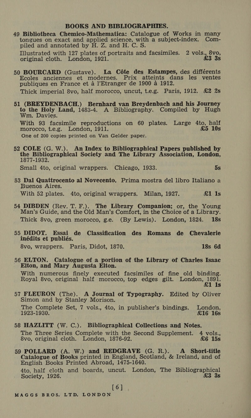 49 Bibliotheca Chemico-Mathematica: Catalogue of Works in many tongues on exact and applied science, with a subject-index. Com- piled and annotated by H. Z. and H. C. S. Illustrated with 127 plates of portraits and facsimiles. 2 vols., 8vo, original cloth. London, 1921. £3 3s 50 BOURCARD (Gustave). La Céte des Estampes, des différents Ecoles anciennes et modernes. Prix atteints dans les ventes publiques en France et a l’Etranger de 1900 a 1912. Thick imperial 8vo, half morocco, uncut, t.e.g. Paris, 1912. £2 2s 51 (BREYDENBACH.) Bernhard van Breydenbach and his Journey i ne Holy Land, 1483-4. A Bibliography. Compiled by Hugh m. Davies. With 93 facsimile reproductions on 60 plates. Large 4to, half morocco, t.e.g. London, 1911. £5 10s One of 200 copies printed on Van Gelder paper. 52 COLE (G. W.). An Index to Bibliographical Papers published by the Bibliographical Society and The Library Association, London, 1877-1932. Small 4to, original wrappers. Chicago, 1933. 5s 53 Dal Quattrocento al Novecento. Prima mostra del libro Italiano a Buenos Aires. With 52 plates. 4to, original wrappers. Milan, 1927. £1 Is 54 DIBDEN (Rev. T. F.). The Library Companion; or, the Young Man’s Guide, and the Old Man’s Comfort, in the Choice of a Library. Thick 8vo, green morocco, g.e. (By Lewis). London, 1824. 18s 55 DIDOT. Essai de Classification des Romans de Chevalerie inédits et publiés. 8vo, wrappers. Paris, Didot, 1870. 18s 6d 56 ELTON. Catalogue of a portion of the Library of Charles Isaac Elton, and Mary Augusta Elton. With numerous finely executed facsimiles of fine old binding. Royal 8vo, original half morocco, top edges gilt. Riba TE Ss 57 FLEURON (The). A Journal of Typography. Edited by Oliver Simon and by Stanley Morison. The Complete Set, 7 vols., 4to, in publisher’s bindings. London, 1923-1930. £16 16s 58 HAZLITT (W. C.). Bibliographical Collections and Notes. The Three Series Complete with the Second Supplement. 4 vols., 8vo, original cloth. London, 1876-92. £6 15s 59 POLLARD (A. W.) and REDGRAVE (G. R.). A Short-title Catalogue of Books printed in England, Scotland, &amp; Ireland, and of English Books Printed Abroad, 1475-1640. 4to, half cloth and boards, uncut. London, The Bibliographical Society, 1926. &amp;3 3s [6]
