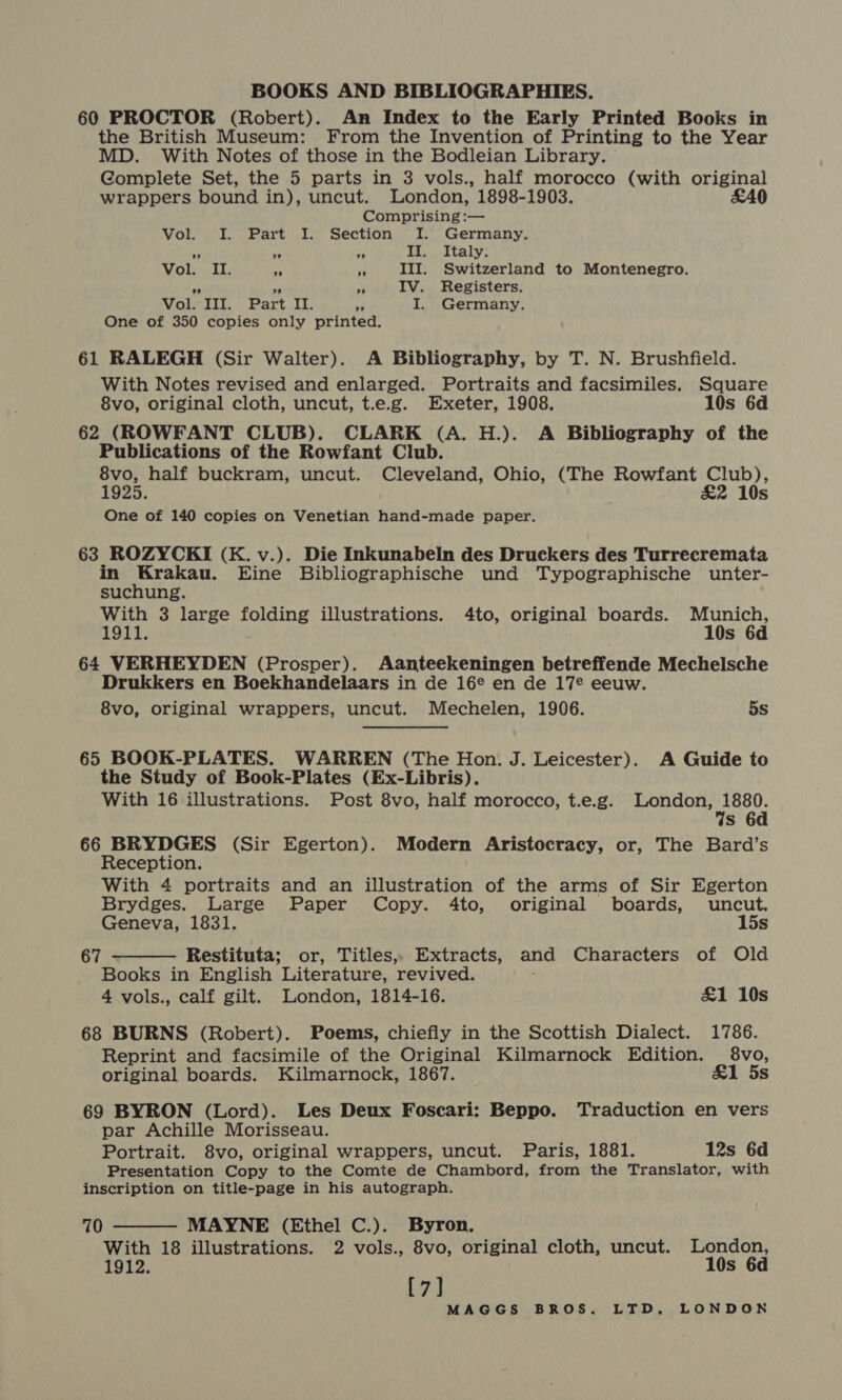 60 PROCTOR (Robert). An Index to the Early Printed Books in the British Museum: From the Invention of Printing to the Year MD. With Notes of those in the Bodleian Library. Complete Set, the 5 parts in 3 vols., half morocco (with original wrappers bound in), uncut. London, 1898-1903. £40 Comprising :— Vol. I. Part I. Section I. Germany. ss _ II. Italy. Ole ub. 23 III. Switzerland to Montenegro. a a sy IV. Registers. Vol. III. Part II. ¢ I. Germany. One of 350 copies only printed. 61 RALEGH (Sir Walter). A Bibliography, by T. N. Brushfield. With Notes revised and enlarged. Portraits and facsimiles. Square 8vo, original cloth, uncut, t.e.g. Exeter, 1908. 10s 6d 62 (ROWFANT CLUB). CLARK (A. H.). A Bibliography of the Publications of the Rowfant Club. 8vo, half buckram, uncut. Cleveland, Ohio, (The Rowfant Club), 1925. &amp;2 10s One of 140 copies on Venetian hand-made paper. 63 ROZYCKI (K. v.). Die Inkunabeln des Druckers des Turrecremata in lo ecg Eine Bibliographische und Typographische unter- suchung. With 3 large folding illustrations. 4to, original boards. Munich, 1911. 10s 6d 64 VERHEYDEN (Prosper). Aanteekeningen betreffende Mechelsche Drukkers en Boekhandelaars in de 16¢ en de 17° eeuw. 8vo, original wrappers, uncut. Mechelen, 1906. 5s 65 BOOK-PLATES. WARREN (The Hon. J. Leicester). A Guide to the Study of Book-Plates (Ex-Libris). With 16 illustrations. Post 8vo, half morocco, t.e.g. London, aed s 6d 66 BRYDGES (Sir Egerton). Modern Aristocracy, or, The Bard’s Reception. With 4 portraits and an illustration of the arms of Sir Egerton Brydges. Large Paper Copy. 4to, original boards, uncut, Geneva, 1831. 15s Restituta; or, Titles, Extracts, and Characters of Old Books in English Literature, revived. 4 vols., calf gilt. London, 1814-16. £1 10s 68 BURNS (Robert). Poems, chiefly in the Scottish Dialect. 1786. Reprint and facsimile of the Original Kilmarnock Edition. 8vo, original boards. Kilmarnock, 1867. &amp;1 5s  67 69 BYRON (Lord). Les Deux Foscari: Beppo. Traduction en vers par Achille Morisseau. Portrait. 8vo, original wrappers, uncut. Paris, 1881. 12s 6d Presentation Copy to the Comte de Chambord, from the Translator, with inscription on title-page in his autograph.  70 MAYNE (Ethel C.). Byron. With 18 illustrations. 2 vols., 8vo, original cloth, uncut. London, 1912. 10s 6d [7]