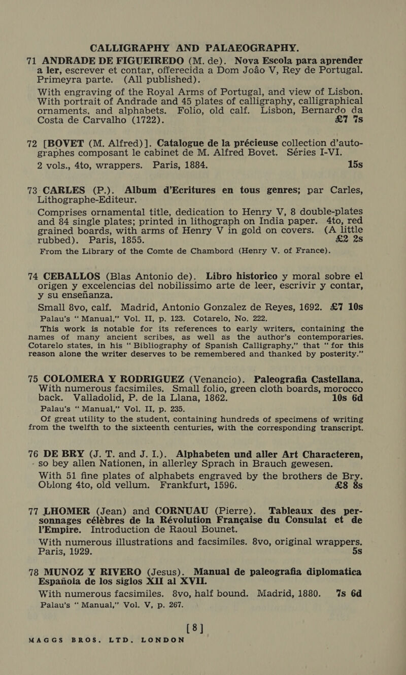 71 ANDRADE DE FIGUEIREDO (M. de). Nova Escola para aprender a ler, escrever et contar, offerecida a Dom Joao V, Rey de Portugal. Primeyra parte. (All published). With engraving of the Royal Arms of Portugal, and view of Lisbon. With portrait of Andrade and 45 plates of calligraphy, calligraphical ornaments, and alphabets. Folio, old calf. Lisbon, Bernardo da Costa de Carvalho (1722). £7 Ws 72 [BOVET (M. Alfred)]. Catalogue de la précieuse collection d’auto- graphes composant le cabinet de M. Alfred Bovet. Séries I-VI. 2 vols., 4to, wrappers. Paris, 1884. 15s 73 CARLES (P.). Album d’Ecritures en tous genres; par Carles, Lithographe-Editeur. Comprises ornamental title, dedication to Henry V, 8 double-plates and 84 single plates; printed in lithograph on India paper. 4to, red grained boards, with arms of Henry V in gold on covers. (A little rubbed). Paris, 1855. £2 28 From the Library of the Comte de Chambord (Henry V. of France). 74 CEBALLOS (Blas Antonio de). Libro historico y moral sobre el origen y excelencias del nobilissimo arte de leer, escrivir y contar, y su ensenanza. Small 8vo, calf. Madrid, Antonio Gonzalez de Reyes, 1692. £7 10s Palau’s ‘“‘ Manual,” Vol. II, p. 123. Cotarelo, No. 222. This work is notable for its references to early writers, containing the names of many ancient scribes, as well as the author’s contemporaries. Cotarelo states, in his ‘‘ Bibliography of Spanish Calligraphy,’ that ‘for this reason alone the writer deserves to be remembered and thanked by posterity.” 75 COLOMERA Y RODRIGUEZ (Venancio). Paleografia Castellana. With numerous facsimiles. Small folio, green cloth boards, morocco back. Valladolid, P. de la Llana, 1862. 10s 6d Palau’s ‘‘ Manual,’’ Vol. II, p. 235. Of great utility to the student, containing hundreds of specimens of writing from the twelfth to the sixteenth centuries, with the corresponding transcript. 76 DE BRY (J. T. and J. I.). Alphabeten und aller Art Characteren, - so bey allen Nationen, in allerley Sprach in Brauch gewesen. With 51 fine plates of alphabets engraved by the brothers de Bry. Oblong 4to, old vellum. Frankfurt, 1596. £8 8s 77 LHOMER (Jean) and CORNUAU (Pierre). Tableaux des per- sonnages célébres de la Révolution Francaise du Consulat et de VYEmpire. Introduction de Raoul Bounet. With numerous illustrations and facsimiles. 8vo, original wrappers. Paris, 1929. 5s 78 MUNOZ Y RIVERO (Jesus). Manual de paleografia diplomatica Espanola de los siglos XII al XVII. With numerous facsimiles. 8vo, half bound. Madrid, 1880. ‘%s 6d Palau’s ‘‘ Manual,” Vol. V, p. 267. [8]