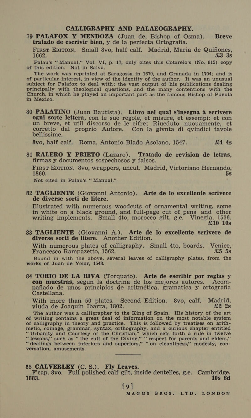 79 PALAFOX Y MENDOZA (Juan de, Bishop of Osma). Breve tratado de escrivir bien, y de la perfecta Ortografia. FirsT EDITION. Small 8vo, half calf. Madrid, Maria de Quinones, 1662. &amp;3 3s Palau’s ‘‘ Manual,” Vol. VI, p. 17, only cites this Cotarelo’s (No. 815) copy of this edition. Not in Salva. The work was reprinted at Saragossa in 1679, and Granada in 1704; and is of particular interest, in view of the identity of the author. It was an unusual subject for Palafox to deal with; the vast output of his publications dealing principally with theological questions, and the many contentions with the Church, in which he played an important part as the famous Bishop of Puebla in Mexico. 80 PALATINO (Juan Bautista). Libro nel qual s’insegna 4 scrivere ogni sorte lettera, con le sue regole, et misure, et essempi: et con un breve, et util discorso de le cifre; Riueduto nuouamente, et corretto dal proprio Autore. Con la givnta di qvindici tavole bellissime. 8vo, half calf. Roma, Antonio Blado Asolano, 1547. | &amp;4 4s 81 RALERO Y PRIETO (Lazaro). Tratado de revision de letras, firmas y documentos sospechosos y falsos. FIRST EDITION. 8vo, wrappers, uncut. Madrid, Victoriano Hernando, 1860. 5s Not cited in Palau’s “ Manual.” 82 TAGLIENTE (Giovanni Antonio). Arte de lo excellente scrivere de diverse sorti de litere. Illustrated ‘with numerous woodcuts of ornamental writing, some in white on a black ground, and full-page cut of pens and other writing implements. Small 4to, morocco gilt, g.e. Vinegia, 1536. £10 10s 83 TAGLIENTE (Giovanni A.). Arte de lo excellente scrivere de diverse sorti de litere. Another Edition. With numerous plates of calligraphy. Small 4to, boards. Venice, Francesco Rampazetto, 1562. a5 5s Bound in with the above, several leaves of calligraphy plates, from the works of Juan de Yciar, 1548. 84 TORIO DE LA RIVA (Torquato). Arte de escribir por reglas y con muestras, segun la doctrina de los mejores autores. Acom- panado de unos principios de aritmética, gramatica y ortografia Castellana. With more than 50 plates. Second Edition. 8vo, calf. Madrid, viuda de Joaquin Ibarra, 1802. &amp;2 28 The author was a calligrapher to the King of Spain. His history of the art of writing contains a great deal of information on the most notable system of calligraphy in theory and practice. This is followed by treatises on arith- metic, coinage, grammar, syntax, orthography, and a curious chapter entitled “Urbanity and Courtesy of the Christian,” which sets forth a rule in twelve “lessons,” such as “ the cult of the Divine,” ‘‘ respect for parents and elders,” “dealings between inferiors and superiors,” ‘“‘on cleanliness,’’ modesty, con- versation, amusements. 85 CALVERLEY (C.S.). Fly Leaves. fie 8vo. Full polished calf gilt, inside dentelles, g.e. mer o. s {9]