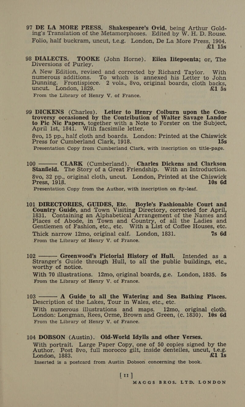 97 DE LA MORE PRESS. Shakespeare’s Ovid, being Arthur Gold- ing’s Translation of the Metamorphoses. Edited by W. H. D. Rouse. Folio, half buckram, uncut, t.e.g. London, De La More Press, 1904. &amp;1 15s 98 DIALECTS. TOOKE (John Horne). Eiiea Iitepoenta; or, The Diversions of Purley. A New Edition, revised and corrected by Richard Taylor. With numerous additions. To which is annexed his Letter to John Dunning. Frontispiece. 2 vols., 8vo, original boards, cloth backs, uncut. London, 1829. £1 5s From the Library of Henry V. of France. 99 DICKENS (Charles). Letter to Henry Colburn upon the Con- troversy occasioned by the Contribution of Walter Savage Landor to Pic Nic Papers, together with a Note to Forster on the Subject, April Ist, 1841. With facsimile letter. 8vo, 15 pp., half cloth and boards. London: Printed at the Chiswick Press for Cumberland Clark, 1918. 15s Presentation Copy from Cumberland Clark, with inscription on title-page.  100 CLARK (Cumberland). Charles Dickens and Clarkson Stanfield. The Story of a Great Friendship. With an Introduction. 8vo, 32 pp., original cloth, uncut. London, Printed at the Chiswick Press, 1918. 10s 6d Presentation Copy from the Author, with inscription on fly-leaf. 101 DIRECTORIES, GUIDES, Etc. Boyle’s Fashionable Court and Country Guide, and Town Visiting Directory, corrected for April, 1831. Containing an Alphabetical Arrangement of the Names and Places of Abode, in Town and Country, of all the Ladies and Gentlemen of Fashion, etc., etc. With a List of Coffee Houses, etc. Thick narrow 12mo, original calf. London, 1831. Is 6d From the Library of Henry V. of France.  102 Greenwood’s Pictorial History of Hull. Intended as a Stranger’s Guide through Hull, to all the public buildings, etc., worthy of notice. With 70 illustrations. 12mo, original boards, g.e. London, 1835. 5s From the Library of Henry V. of France.  | 103 A Guide to all the Watering and Sea Bathing Places. Description of the Lakes, Tour in Wales, etc., etc. With numerous illustrations and maps. 12mo, original cloth. London: Longman, Rees, Orme, Brown and Green, (c. 1830). 10s 6d From the Library of Henry V. of France. 104 DOBSON (Austin). Old-World Idylls and other Verses. With portrait. Large Paper Copy, one of 50 copies signed by the Author. Post 8vo, full morocco gilt, inside dentelles, uncut, t.e.g. London, 1883. £1 Is Inserted is a postcard from Austin Dobson concerning the book. [1]