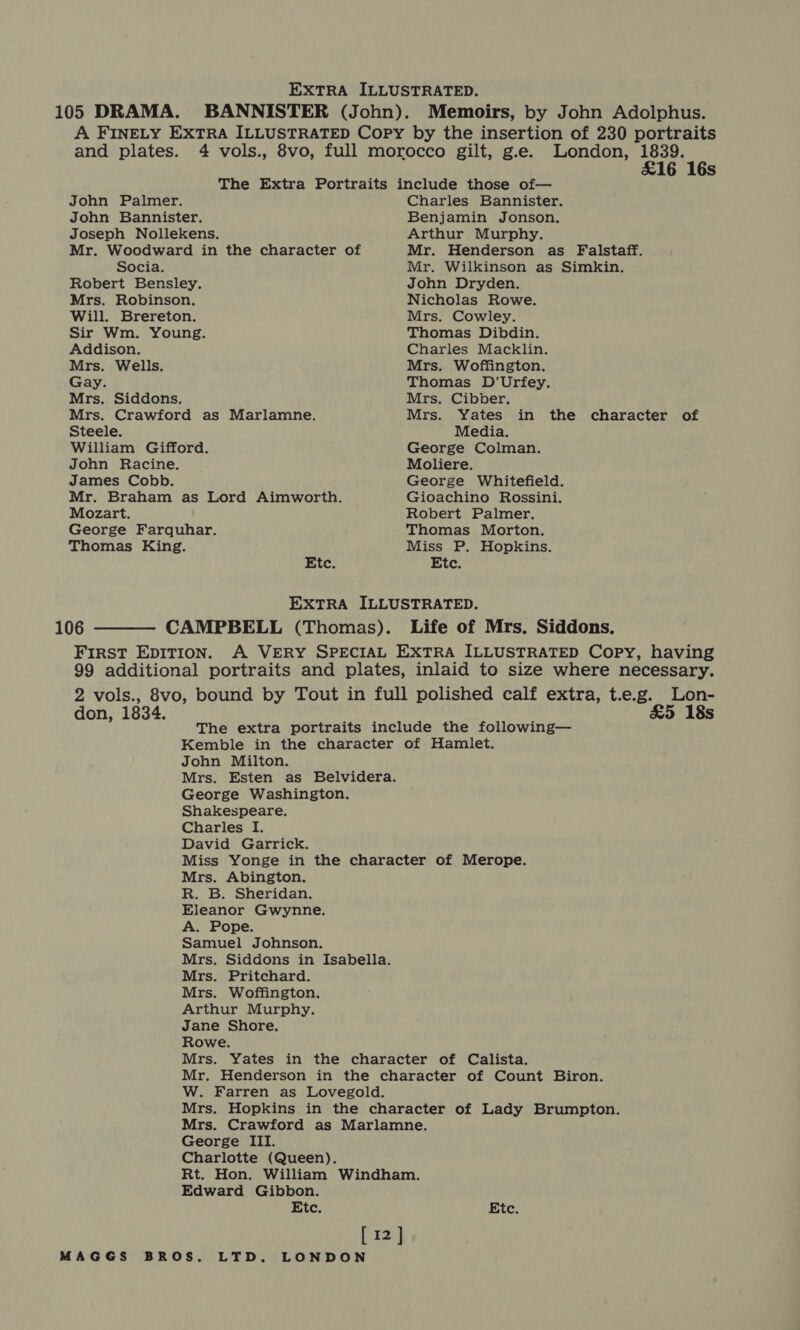 105 DRAMA. BANNISTER (John). Memoirs, by John Adolphus. and plates. 4 vols., 8vo, full morocco gilt, g.e. London, 1839. £16 16s The Extra Portraits include those of— John Palmer. Charles Bannister. John Bannister. Benjamin Jonson. Joseph Nollekens. Arthur Murphy. Mr. Woodward in the character of Mr. Henderson as Falstaff. Socia. Mr. Wilkinson as Simkin. Robert Bensley. John Dryden. Mrs. Robinson. Nicholas Rowe. Will. Brereton. Mrs. Cowley. Sir Wm. Young. Thomas Dibdin. Addison. Charles Macklin. Mrs. Wells. Mrs. Woffington. Gay. Thomas D’Urfey. Mrs. Siddons. Mrs. Cibber. Mrs. Crawford as Marlamne. Mrs. Yates in the character of Steele. Media. William Gifford. George Colman. John Racine. Moliere. James Cobb. George Whitefield. Mr. Braham as Lord Aimworth. Gioachino Rossini. Mozart. Robert Palmer. George Farquhar. Thomas Morton. Thomas King. Miss P. Hopkins. Etc. Etc. EXTRA ILLUSTRATED. 106 ——— CAMPBELL (Thomas). Life of Mrs. Siddons. 99 addition al portraits and plates, inlaid to size where necessary. don, 1834. &amp;5 18s The extra portraits include the following— Kemble in the character of Hamlet. John Milton. Mrs. Esten as Belvidera. George Washington. Shakespeare. Charles I. David Garrick. Miss Yonge in the character of Merope. Mrs. Abington. R. B. Sheridan. Eleanor Gwynne. A. Pope. Samuel Johnson. Mrs. Siddons in Isabella. Mrs. Pritchard. Mrs. Woffington. Arthur Murphy. Jane Shore. Rowe. Mrs. Yates in the character of Calista. Mr. Henderson in the character of Count Biron. W. Farren as Lovegold. Mrs. Hopkins in the character of Lady Brumpton. Mrs. Crawford as Marlamne. George III. Charlotte (Queen). Rt. Hon. William Windham. Edward Gibbon. Etc. Etc. [12]