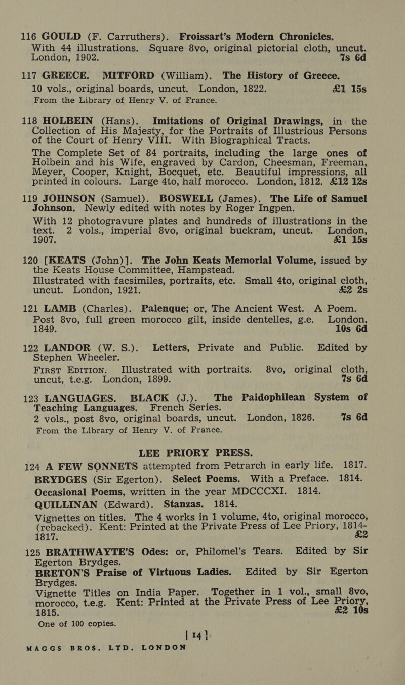 116 GOULD (F. Carruthers). Froissart’s Modern Chronicles. With 44 illustrations. Square 8vo, original pictorial cloth, uncut. London, 1902. Ws 6d 117 GREECE. MITFORD (William). The History of Greece. 10 vols., original boards, uncut. London, 1822. &amp;1 15s From the Library of Henry V. of France. 118 HOLBEIN (Hans). Imitations of Original Drawings, in the Collection of His Majesty, for the Portraits of Illustrious Persons of the Court of Henry VIII. With Biographical Tracts. The Complete Set of 84 portraits, including the large ones of Holbein and his Wife, engraved by Cardon, Cheesman, Freeman, Meyer, Cooper, Knight, Bocquet, etc. Beautiful impressions, all printed in colours. Large 4to, half morocco. London, 1812. £12 12s 119 JOHNSON (Samuel). BOSWELL (James). The Life of Samuel Johnson. Newly edited with notes by Roger Ingpen. With 12 photogravure plates and hundreds of illustrations in the text. 2 vols., imperial 8vo, original buckram, uncut. aries 1907. s 120 [KEATS (John)]. The John Keats Memorial Volume, issued by the Keats House Committee, Hampstead. Illustrated with facsimiles, portraits, etc. Small 4to, original cloth, uncut. London, 1921. &amp;2 2s 121 LAMB (Charles). Palenque; or, The Ancient West. A Poem. Post 8vo, full green morocco gilt, inside dentelles, g.e. London, 1849. 10s 6d 122 LANDOR (W. S.). Letters, Private and Public. Edited by Stephen Wheeler. First EpITion. Illustrated with portraits. 8vo, original cloth, uncut, t.e.g. London, 1899. Ws 6d 123 LANGUAGES. BLACK (J.). The Paidophilean System of Teaching Languages. French Series. 2 vols., post 8vo, original boards, uncut. London, 1826. Ws 6d From the Library of Henry V. of France. LEE PRIORY PRESS. 124 A FEW SONNETS attempted from Petrarch in early life. 1817. BRYDGES (Sir Egerton). Select Poems. With a Preface. 1814. Occasional Poems, written in the year MDCCCXI. 1814. QUILLINAN (Edward). Stanzas. 1814. Vignettes on titles. The 4 works in 1 volume, 4to, original morocco, (rebacked). Kent: Printed at the Private Press of Lee Priory, jee 1817. 125 BRATHWAYTE’S Odes: or, Philomel’s Tears. Edited by Sir Egerton Brydges. BRETON’S Praise of Virtuous Ladies. Edited by Sir Egerton Brydges. Vignette Titles on India Paper. Together in 1 vol., small 8vo, morocco, t.e.g. Kent: Printed at the Private Press of Lee Priory, 1815. £2 10s One of 100 copies. [14]