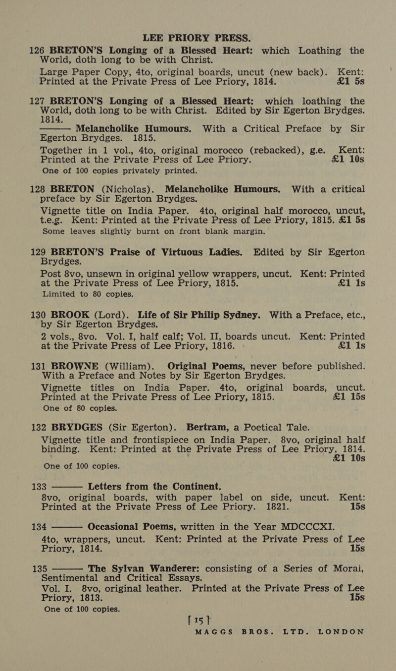126 BRETON’S Longing of a Blessed Heart: which Loathing the World, doth long to be with Christ. Large Paper Copy, 4to, original boards, uncut (new back). Kent: Printed at the Private Press of Lee Priory, 1814. &amp;1 5s 127 BRETON’S Longing of a Blessed Heart: which loathing the fone doth long to be with Christ. Edited by Sir Egerton Brydges.  Melancholike Humours. With a Critical Preface by Sir Egerton Brydges. 1815. Together in 1 vol., 4to, original morocco (rebacked), g.e. Kent: Printed at the Private Press of Lee Priory. £1 10s One of 100 copies privately printed. 128 BRETON (Nicholas). Melancholike Humours. With a critical preface by Sir Egerton Brydges. Vignette title on India Paper. 4to, original half morocco, uncut, t.e.g. Kent: Printed at the Private Press of Lee Priory, 1815. £1 5s Some leaves slightly burnt on front blank margin. 129 BRETON’S Praise of Virtuous Ladies. Edited by Sir Egerton Brydges. Post 8vo, unsewn in original yellow wrappers, uncut. Kent: Printed at the Private Press of Lee Priory, 1815. £1 Is Limited to 80 copies. 130 BROOK (Lord). Life of Sir Philip Sydney. With a Preface, etc., by Sir Egerton Brydges. 2 vols., 8vo. Vol. I, half calf; Vol. II, boards uncut. Kent: Printed at the Private Press of Lee Priory, 1816. £1 Is 131 BROWNE (William). Original Poems, never before published. With a Preface and Notes by Sir Egerton Brydges. Vignette titles on India Paper. 4to, original boards, uncut. Printed at the Private Press of Lee Priory, 1815. £1 15s One of 80 copies. 132 BRYDGES (Sir Egerton). Bertram, a Poetical Tale. Vignette title and frontispiece on India Paper. 8vo, original half binding. Kent: Printed at the Private Press of Lee Heat: s One of 100 copies.  133 Letters from the Continent. 8vo, original boards, with paper label on side, uncut. Kent: Printed at the Private Press of Lee Priory. 1821. 15s  134 Occasional Poems, written in the Year MDCCCXI. 4to, wrappers, uncut. Kent: Printed at the Private Press of Lee Priory, 1814. 15s 133: The Sylvan Wanderer: consisting of a Series of Morai, Sentimental and Critical Essays. Vol. I. 8vo, original leather. Printed at the Private Press of Lee Priory, 1813. 15s One of 100 copies. bist 