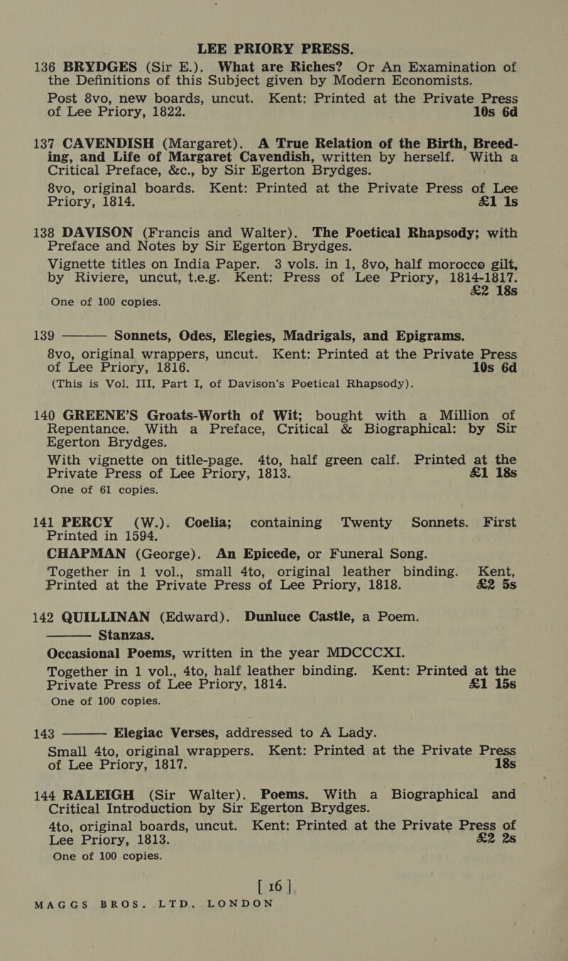 136 BRYDGES (Sir E.). What are Riches? Or An Examination of the Definitions of this Subject given by Modern Economists. Post 8vo, new boards, uncut. Kent: Printed at the Private Press of Lee Priory, 1822. 10s 6d 137 CAVENDISH (Margaret). A True Relation of the Birth, Breed- ing, and Life of Margaret Cavendish, written by herself. With a Critical Preface, &amp;c., by Sir Egerton Brydges. 8vo, original boards. Kent: Printed at the Private Press of Lee Priory, 1814. £1 Is 138 DAVISON (Francis and Walter). The Poetical Rhapsody; with Preface and Notes by Sir Egerton Brydges. Vignette titles on India Paper. 3 vols. in 1, 8vo, half morocco gilt, by Riviere, uncut, t.e.g. Kent: Press of Lee Priory, meg 2 18s One of 100 copies.  139 Sonnets, Odes, Elegies, Madrigals, and Epigrams. 8vo, original wrappers, uncut. Kent: Printed at the Private Press of Lee Priory, 1816. 10s 6d (This is Vol. III, Part I, of Davison’s Poetical Rhapsody). 140 GREENE’S Groats-Worth of Wit; bought with a Million of Repentance. With a Preface, Critical &amp; Biographical: by Sir Egerton Brydges. With vignette on title-page. 4to, half green calf. Printed at the Private Press of Lee Priory, 1813. £1 18s One of 61 copies. 141 PERCY (W.). Coelia; containing Twenty Sonnets. First Printed in 1594. CHAPMAN (George). An Epicede, or Funeral Song. Together in 1 vol., small 4to, original leather binding. Kent, Printed at the Private Press of Lee Priory, 1818. £2 5s 142 QUILLINAN (Edward). Dunluce Castle, a Poem. Stanzas. Occasional Poems, written in the year MDCCCXI. Together in 1 vol., 4to, half leather binding. Kent: Printed at the Private Press of Lee Priory, 1814. &amp;1 15s One of 100 copies.   143 Elegiac Verses, addressed to A Lady. Small 4to, original wrappers. Kent: Printed at the Private Press of Lee Priory, 1817. 18s 144 RALEIGH (Sir Walter). Poems. With a Biographical and_ Critical Introduction by Sir Egerton Brydges. 4to, original boards, uncut. Kent: Printed at the Private Press of Lee Priory, 1813. £2 2s One of 100 copies. [ 16 |