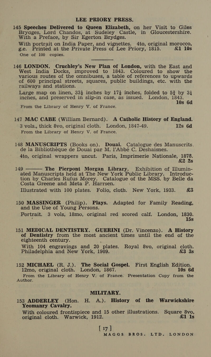145 Speeches Delivered to Queen Elizabeth, on her Visit to Giles Bryadges, Lord Chandos, at Sudeley Castle, in Gloucestershire. With a Preface, by Sir Egerton Brydges. With portrait on India Paper, and vignettes. 4to, original morocco, g.e. Printed at the Private Press of Lee Priory, 1815. £1 10s One of 100 copies. 146 LONDON. Cruchley’s New Plan of London, with the East and West India Docks, improved to 1843. Coloured to show the various routes of the omnibuses, a table of references to upwards of 600 principal streets, squares, public buildings, etc. with the railways and stations. Large map on linen, 333 inches by 173 inches, folded to 5? by 33 inches, and preserved in slip-in case, as issued. London, 1843. 10s 6d From the Library of Henry V. of France. 147 MAC CABE (William Bernard). A Catholic History of England. 3 vols., thick 8vo, original cloth. London, 1847-49. 12s 6d From the Library of Henry V. of France. 148 MANUSCRIPTS (Books on). Douai. Catalogue des Manuscrits de la Bibliotheque de Douai par M. l’Abbé C. Deshaisnes. 4to, original wrappers uncut. Paris, Imprimerie EE pet  149 The Pierpont Morgan Library. Exhibition of Illumin- ated Manuscripts held at The New York Public Library. Introduc- tion by Charles Rufus Morey. Catalogue of the MSS. by Belle da Costa Greene and Meta P. Harrsen. Illustrated with 100 plates. Folio, cloth. New York, 1933. £3 150 MASSINGER (Philip). Plays. Adapted for Family Reading, and the Use of Young Persons. Portrait. 3 vols, 18mo, original red scored calf. London, ie: f . 5s 151 MEDICAL DENTISTRY. GUERINI (Dr. Vincenzo). A History of Dentistry from the most ancient times until the end of the eighteenth century. With 104 engravings and 20 plates. Royal 8vo, original cloth. Philadelphia and New York, 1909. £3 3s 152 MICHAEL (R. J.). The Social Gospel. First English Edition. 12mo, original cloth. London, 1867. 10s 6d From the Library of Henry V: of France. Presentation Copy from the Author. MILITARY. 153 ADDERLEY (Hon. H. A.). History of the Warwickshire Yeomanry Cavalry. With coloured frontispiece and 15 other illustrations. Square 8vo, original cloth. Warwick, 1912. £1 1s [17]