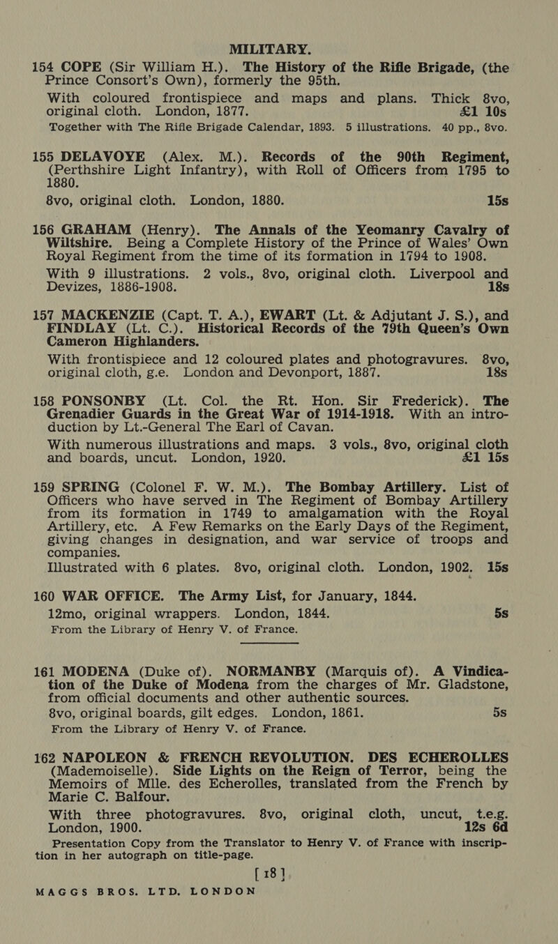 MILITARY. 154 COPE (Sir William H.). The History of the Rifle Brigade, (the Prince Consort’s Own), formerly the 95th. With coloured frontispiece and maps and plans. Thick $8vo, original cloth. London, 1877. £1 10s Together with The Rifle Brigade Calendar, 1893. 5 illustrations. 40 pp., 8vo. 155 DELAVOYE (Alex. M.). Records of the 90th Regiment, al Light Infantry), with Roll of Officers from 1795 to 8vo, original cloth. London, 1880. 15s 156 GRAHAM (Henry). The Annals of the Yeomanry Cavalry of Wiltshire. Being a Complete History of the Prince of Wales’ Own Royal Regiment from the time of its formation in 1794 to 1908. With 9 illustrations. 2 vols., 8vo, original cloth. Liverpool and Devizes, 1886-1908. 18s 157 MACKENZIE (Capt. T. A.), EWART (Lt. &amp; Adjutant J. S.), and FINDLAY (Lt. C.). Historical Records of the 79th Queen’s Own Cameron Highlanders. With frontispiece and 12 coloured plates and photogravures. 8vo, original cloth, g.e. London and Devonport, 1887. 18s 158 PONSONBY (Lt. Col. the Rt. Hon. Sir Frederick). The Grenadier Guards in the Great War of 1914-1918. With an intro- duction by Lt.-General The Earl of Cavan. With numerous illustrations and maps. 3 vols., 8vo, original cloth and boards, uncut. London, 1920. £1 15s 159 SPRING (Colonel F. W. M.). The Bombay Artillery. List of Officers who have served in The Regiment of Bombay Artillery from its formation in 1749 to amalgamation with the Royal Artillery, etc. A Few Remarks on the Early Days of the Regiment, giving changes in designation, and war service of troops and companies. Illustrated with 6 plates. 8vo, original cloth. London, 1902. 15s 160 WAR OFFICE. The Army List, for January, 1844. 12mo, original wrappers. London, 1844. 5s From the Library of Henry V. of France. 161 MODENA (Duke of). NORMANBY (Marquis of). A Vindica- tion of the Duke of Modena from the charges of Mr. Gladstone, from official documents and other authentic sources. 8vo, original boards, gilt edges. London, 1861. 5s From the Library of Henry V. of France. 162 NAPOLEON &amp; FRENCH REVOLUTION. DES ECHEROLLES (Mademoiselle). Side Lights on the Reign of Terror, being the Memoirs of Mile. des Echerolles, translated from the French by Marie C. Balfour. With three photogravures. 8vo, original cloth, uncut, t.e.g. London, 1900. 12s 6d Presentation Copy from the Translator to Henry V. of France with inscrip- tion in her autograph on title-page. [ 18]