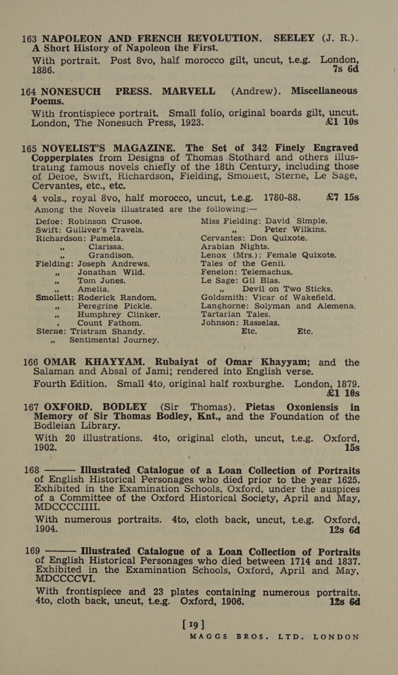 163 NAPOLEON AND FRENCH REVOLUTION. SEELEY (J. R.). A Short History of Napoleon the First. With portrait. Post 8vo, half morocco gilt, uncut, t.e.g. London, 1886. Ws 6d 164 NONESUCH PRESS. MARVELL (Andrew). Miscellaneous Poems. With frontispiece portrait. Small folio, original boards gilt, uncut. London, The Nonesuch Press, 1923. &amp;1 10s 165 NOVELIST’S MAGAZINE. The Set of 342 Finely Engraved Copperplates from Designs of Thomas Stothard and others illus- trating famous novels chiefly of the 18th Century, including those of Detoe, Swift, Richardson, Fielding, Smoueit, Sterne, Le Sage, Cervantes, etc., etc. 4 vols., royal 8vo, half morocco, uncut, t.e.g. 1780-88. &amp;7 15s Among the Novels illustrated are the following:— Defoe: Robinson Crusoe. Miss Fielding: David Simple. Swift: Gulliver’s Travels. Ay Peter Wilkins. Richardson: Pamela. Cervantes: Don Quixote. a Clarissa. Arabian Nights. ps Grandison, Lenox (Mrs.): Female Quixote. Fielding: Joseph Andrews. Tales of the Genii. ff Jonathan Wild. Fenelon: Telemachus. ae Tom Jones, Le Sage: Gil Blas. ‘ Amelia. sf Devil on Two Sticks. Smollett: Roderick Random. Goldsmith: Vicar of Wakefield. id Peregrine Pickle. Langhorne: Solyman and Alemena. “;! Humphrey Clinker. Tartarian Tales. ’ Count Fathom. Johnson: Rasselas. Sterne: Tristram Shandy. Etc. Etc. » Sentimental Journey. 166 OMAR KHAYYAM. Rubaiyat of Omar Khayyam; and the Salaman and Absal of Jami; rendered into English verse. Fourth Edition. Small 4to, original half roxburghe. London, 1879. 10s 167 OXFORD. BODLEY (Sir Thomas). Pietas Oxoniensis in Memory of Sir Thomas Bodley, Knt., and the Foundation of the Bodleian Library. bas 20 illustrations. 4to, original cloth, uncut, t.e.g. Oxford, 02. s  168 - Illustrated Catalogue of a Loan Collection of Portraits of English Historical Personages who died prior to the year 1625. Exhibited in the Examination Schools, Oxford, under the auspices of a Committee of the Oxford Historical Society, April and May, MDCCCCIIII. With numerous portraits. 4to, cloth back, uncut, t.e.g. Oxford, 1904. 12s 6d  169 : Illustrated Catalogue of a Loan Collection of Portraits of English Historical Personages who died between 1714 and 1837. Exhibited in the Examination Schools, Oxford, April and May, MDCCCCVI. With frontispiece and 23 plates containing numerous portraits. 4to, cloth back, uncut, t.e.g. Oxford, 1906. [19]