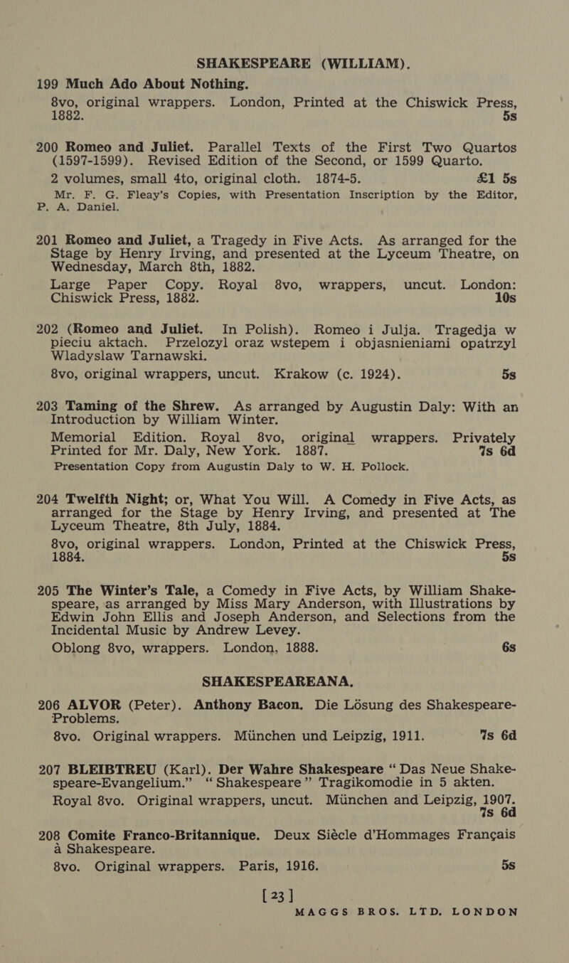 199 Much Ado About Nothing. 8vo, original wrappers. London, Printed at the Chiswick Press, 1882. 5s 200 Romeo and Juliet. Parallel Texts of the First Two Quartos (1597-1599). Revised Edition of the Second, or 1599 Quarto. 2 volumes, small 4to, original cloth. 1874-5. £1 5s Mr. F. G. Fleay’s Copies, with Presentation Inscription by the Editor, P, A. Daniel. 201 Romeo and Juliet, a Tragedy in Five Acts. As arranged for the Stage by Henry Irving, and presented at the Lyceum Theatre, on Wednesday, March 8th, 1882. Large Paper Copy. Royal 8vo, wrappers, uncut. London: Chiswick Press, 1882. 10s 202 (Romeo and Juliet. In Polish). Romeo i Julja. Tragedja w pieciu aktach. Przelozyl oraz wstepem i objasnieniami opatrzyl Wladyslaw Tarnawski. 8vo, original wrappers, uncut. Krakow (c. 1924). 5s 203 Taming of the Shrew. As arranged by Augustin Daly: With an Introduction by William Winter. Memorial Edition. Royal 8vo, original wrappers. Privately Printed for Mr. Daly, New York. 1887. Is 6d Presentation Copy from Augustin Daly to W. H. Pollock. 204 Twelfth Night; or, What You Will. A Comedy in Five Acts, as arranged for the Stage by Henry Irving, and presented at The Lyceum Theatre, 8th July, 1884. 8vo, original wrappers. London, Printed at the Chiswick snare 1884. s 205 The Winter’s Tale, a Comedy in Five Acts, by William Shake- speare, as arranged by Miss Mary Anderson, with Illustrations by Edwin John Ellis and Joseph Anderson, and Selections from the Incidental Music by Andrew Levey. Oblong 8vo, wrappers. London, 1888. 6s SHAKESPEAREANA, 206 ALVOR (Peter). Anthony Bacon. Die L6sung des Shakespeare- Problems. 8vo. Original wrappers. Munchen und Leipzig, 1911. Gs 6d 207 BLEIBTREU (Karl). Der Wahre Shakespeare ‘“ Das Neue Shake- speare-Evangelium.” ‘Shakespeare’ Tragikomodie in 5 akten. Royal 8vo. Original wrappers, uncut. Munchen and Leipzig, ae s 208 Comite Franco-Britannique. Deux Siécle d’Hommages Francais a Shakespeare. 8vo. Original wrappers. Paris, 1916. 5s [ 23 ]