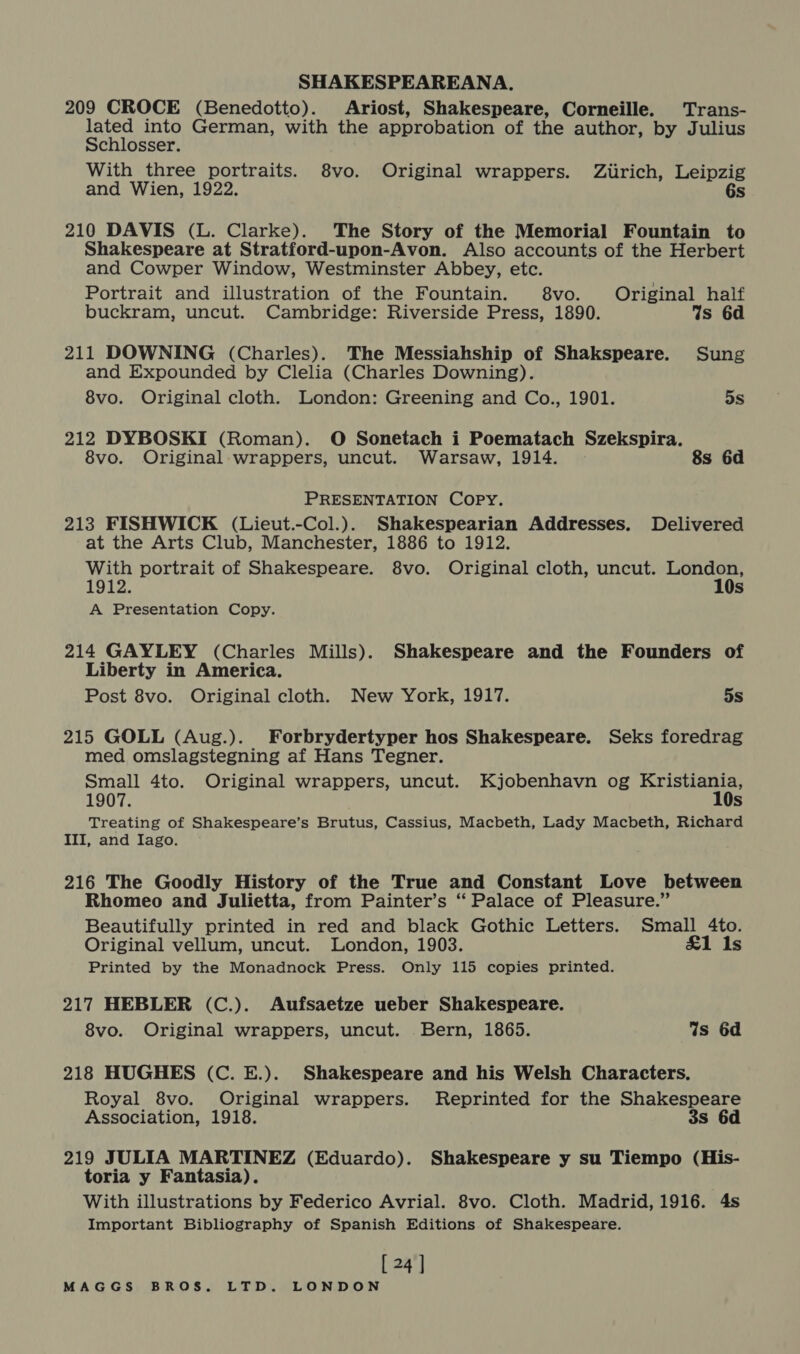 209 CROCE (Benedotto). Ariost, Shakespeare, Corneille. Trans- BNee into German, with the approbation of the author, by Julius chlosser. With three portraits. 8vo. Original wrappers. Ziirich, Leipzig and Wien, 1922. 6s 210 DAVIS (L. Clarke). The Story of the Memorial Fountain to Shakespeare at Stratford-upon-Avon. Also accounts of the Herbert and Cowper Window, Westminster Abbey, etc. Portrait and illustration of the Fountain. 8vo. Original half buckram, uncut. Cambridge: Riverside Press, 1890. Ws 6d 211 DOWNING (Charles). The Messiahship of Shakspeare. Sung and Expounded by Clelia (Charles Downing). 8vo. Original cloth. London: Greening and Co., 1901. 5s 212 DYBOSKI (Roman). O Sonetach i Poematach Szekspira. 8vo. Original wrappers, uncut. Warsaw, 1914. 8s 6d PRESENTATION Copy. 213 FISHWICK (Lieut.-Col.). Shakespearian Addresses. Delivered at the Arts Club, Manchester, 1886 to 1912. With portrait of Shakespeare. 8vo. Original cloth, uncut. London, 1912. 10s A Presentation Copy. 214 GAYLEY (Charles Mills). Shakespeare and the Founders of Liberty in America. Post 8vo. Original cloth. New York, 1917. 5s 215 GOLL (Aug.). Forbrydertyper hos Shakespeare. Seks foredrag med omslagstegning af Hans Tegner. Small 4to. Original wrappers, uncut. Kjobenhavn og Kristiania, 1907. 10s Treating of Shakespeare’s Brutus, Cassius, Macbeth, Lady Macbeth, Richard III, and Iago. 216 The Goodly History of the True and Constant Love between Rhomeo and Julietta, from Painter’s “ Palace of Pleasure.” Beautifully printed in red and black Gothic Letters. Small 4to. Original vellum, uncut. London, 1903. £1 Is Printed by the Monadnock Press. Only 115 copies printed. 217 HEBLER (C.). Aufsaetze ueber Shakespeare. 8vo. Original wrappers, uncut. Bern, 1865. Ws 6d 218 HUGHES (C. E.). Shakespeare and his Welsh Characters. Royal 8vo. Original wrappers. Reprinted for the Shakespeare Association, 1918. 3s 6d 219 JULIA MARTINEZ (Eduardo). Shakespeare y su Tiempo (His- toria y Fantasia). With illustrations by Federico Avrial. 8vo. Cloth. Madrid, 1916. 4s Important Bibliography of Spanish Editions of Shakespeare. [ 24 ]