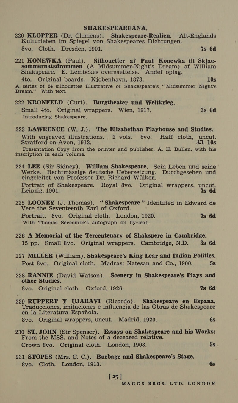 220 KLOPPER (Dr. Clemens). Shakespeare-Realien. Alt-Englands Kulturleben im Spiegel von Shakespeares Dichtungen. 8vo. Cloth. Dresden, 1901. Ws 6d 221 KONEWKA (Paul). Silhouetter af Paul Konewka til Skjae- sommernatsdrommen (A Midsummer-Night’s Dream) af William Shakspeare. E. Lembckes oversaettelse. Andef oplag. 4to. Original boards. Kjobenhavn, 1878. 10s A. series of 24 silhouettes illustrative of Shakespeare’s “Midsummer Night’s Dream.” With text. 222 KRONFELD (Curt). Burgtheater und Weltkrieg. Small 4to. Original wrappers. Wien, 1917. 3s 6d Introducing Shakespeare. 223 LAWRENCE (W. J.). The Elizabethan Playhouse and Studies. With engraved illustrations. 2 vols. 8vo. Half cloth, uncut. Stratford-on-Avon, 1912. £1 10s Presentation Copy from the printer and publisher, A. H. Bullen, with his inscription in each volume. 224 LEE (Sir Sidney). William Shakespeare. Sein Leben und seine Werke. Rechtmassige deutsche Uebersetzung. Durchgesehen und eingeleitet von Professor Dr. Richard Wiulker. Portrait of Shakespeare. Royal 8vo. Original wrappers, uncut. Leipzig, 1901. Is 6d 225 LOONEY (J. Thomas). “ Shakespeare ” Identified in Edward de Vere the Seventeenth Earl of Oxford. Portrait. 8vo. Original cloth. London, 1920. Is 6d With Thomas Seccombe’s autograph on fly-leaf. 226 A Memorial of the Tercentenary of Shakspere in Cambridge. 15 pp. Small 8vo. Original wrappers. Cambridge, N.D. 3s 6d 227 MILLER (William). Shakespeare’s King Lear and Indian Politics. Post 8vo. Original cloth. Madras: Natesan and Co., 1900. 5s 228 RANNIE (David Watson). Scenery in Shakespeare’s Plays and other Studies. 8vo. Original cloth. Oxford, 1926. Ws 6d 229 RUPPERT Y UJARAVI (Ricardo). Shakespeare en Espana, Traducciones, imitaciones e influencia de las Obras de Shakespeare en la Literatura Espanola. 8vo. Original wrappers, uncut. Madrid, 1920. 6s 230 ST. JOHN (Sir Spenser). Essays on Shakespeare and his Works: From the MSS. and Notes of a deceased relative. Crown 8vo. Original cloth. London, 1908. 5s 231 STOPES (Mrs. C. C.). Burbage and Shakespeare’s Stage. 8vo. Cloth. London, 1913. 6s [25 ]