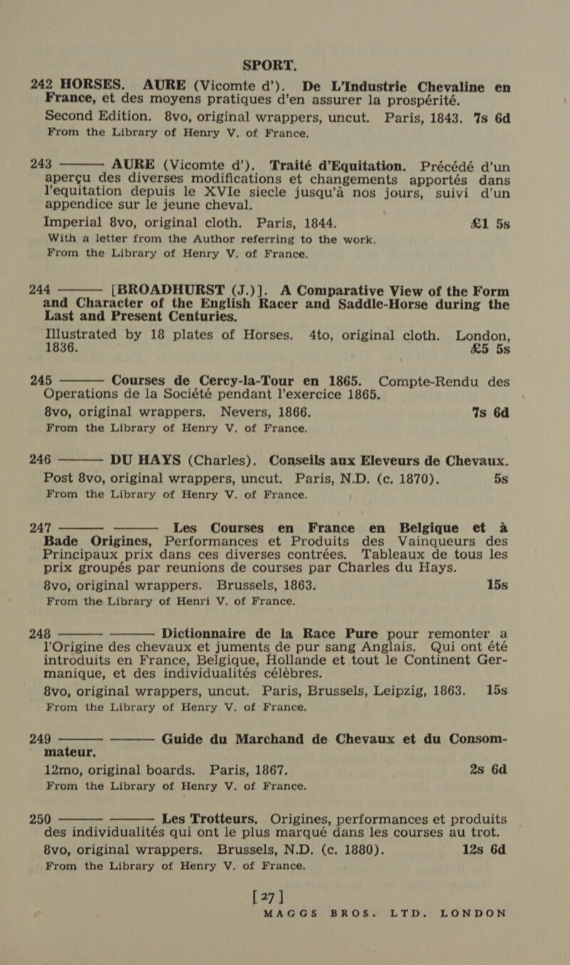 242 HORSES. AURE (Vicomte d’). De L’Industrie Chevaline en France, et des moyens pratiques d’en assurer la prospérité. Second Edition. 8vo, original wrappers, uncut. Paris, 1843. %s 6d From the Library of Henry V. of France. 243 AURE (Vicomte d’). Traité d’Equitation. Précédé d’un apergu des diverses modifications et changements apportés dans l’equitation depuis le XVIe siecle jusqu’éa nos jours, suivi d’un appendice sur le jeune cheval. Imperial 8vo, original cloth. Paris, 1844. £1 5s With a letter from the Author referring to the work. From the Library of Henry V. of France.  244 [BROADHURST (J.)]. A Comparative View of the Form and Character of the English Racer and Saddle-Horse during the Last and Present Centuries. Illustrated by 18 plates of Horses. 4to, original cloth. London, 1836. £5 5s   245 Courses de Cercy-la-Tour en 1865. Compte-Rendu des Operations de la Société pendant l’exercice 1865, 8vo, original wrappers. Nevers, 1866. Is 6d From the Library of Henry V. of France. 246 DU HAYS (Charles). Conseils aux Eleveurs de Chevaux. Post 8vo, original wrappers, uncut. Paris, N.D. (c. 1870). 5s From the Library of Henry V. of France.  247 Les Courses en France en Belgique et a Bade Origines, Performances et Produits des Vainqueurs des Principaux prix dans ces diverses contrées. Tableaux de tous les prix groupés par reunions de courses par Charles du Hays. 8vo, original wrappers. Brussels, 1863. 15s From the Library of Henri V. of France,   248 Dictionnaire de la Race Pure pour remonter a l’Origine des chevaux et juments de pur sang Anglais. Qui ont été introduits en France, Belgique, Hollande et tout le Continent Ger- manique, et des individualités célébres. 8vo, original wrappers, uncut. Paris, Brussels, Leipzig, 1863. 15s From the Library of Henry V. of France.     249 Guide du Marchand de Chevaux et du Consom- mateur. 12mo, original boards. Paris, 1867. 2s 6d From the Library of Henry V. of France. 250 Les Trotteurs, Origines, performances et produits des individualités qui ont le plus marqué dans les courses au trot. 8vo, original wrappers. Brussels, N.D. (c. 1880). 12s 6d From the Library of Henry V. of France.   [27 ]