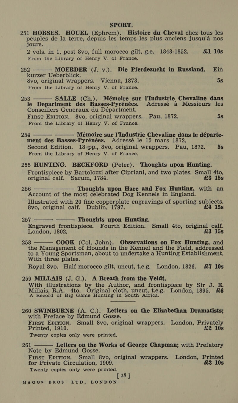 251 HORSES. HOUEL (Ephrem). Histoire du Cheval chez tous les peuples de la terre, depuis les temps les plus anciens jusqu’a nos jours. | 2 vols. in 1, post 8vo, full morocco gilt, g.e. 1848-1852. £1 10s From the Library of Henry V. of France. 252 MOERDER (J. v.). Die Pferdezucht in Russland. Ein kurzer Ueberblick. 8vo, original wrappers. Vienna, 1873. 5s From the Library of Henry V. of France. 253 SALLE (Ch.). Mémoire sur l’Industrie Chevaline dans le Department des Basses-Pyrénées. Adressé a Messieurs les Conseillers Generaux du Départment. FIRST EDITION. 8vo, original wrappers. Pau, 1872. 5s From the Library of Henry V. of France.     254 Mémoire sur l’Industrie Chevaline dans le départe- ment des Basses-Pyrénées. Adressé le 15 mars 1872. Second Edition. 18*pp., 8vo, original wrappers. Pau, 1872. 5s From the Library of Henry V. of France. 255 HUNTING. BECKFORD (Peter). Thoughts upon Hunting. Frontispiece by Bartolozzi after Cipriani, and two plates. Small 4to, original calf. Sarum, 1784. £3 15s 256 Thoughts upon Hare and Fox Hunting, with an Account of the most celebrated Dog Kennels in England. Illustrated with 20 fine copperplate engravings of sporting subjects. 8vo, original calf. Dublin, 1797. £4 15s     257 Thoughts upon Hunting. Engraved frontispiece. Fourth Edition. Small 4to, original calf. London, 1802. &amp;3 15s 258 COOK (Col. John). Observations on Fox Hunting, and the Management of Hounds in the Kennel and the Field, addressed to a Young Sportsman, about to undertake a Hunting Establishment. With three plates. Royal 8vo. Half morocco gilt, uncut, t.e.g. London, 1826. £7 10s  259 MILLAIS (J. G.). A Breath from the Veldt. With illustrations by the Author, and frontispiece by Sir J. E. Millais, R.A. 4to. Original cloth, uncut, t.e.g. London, 1895. £6 A Record of Big Game Hunting in South Africa. 260 SWINBURNE (A. C.). Letters on the Elizabethan Dramatists; with Preface by Edmund Gosse. First EDITION. Small 8vo, original wrappers. London, Privately  Printed, 1910. £2 10s Twenty copies only were printed. 261 Letters on the Works of George Chapman; with Prefatory Note by Edmund Gosse. First EpDITION. Small 8vo, original wrappers. London, Printed for Private Circulation, 1909. £2 10s Twenty copies only were printed. [ 28 ]
