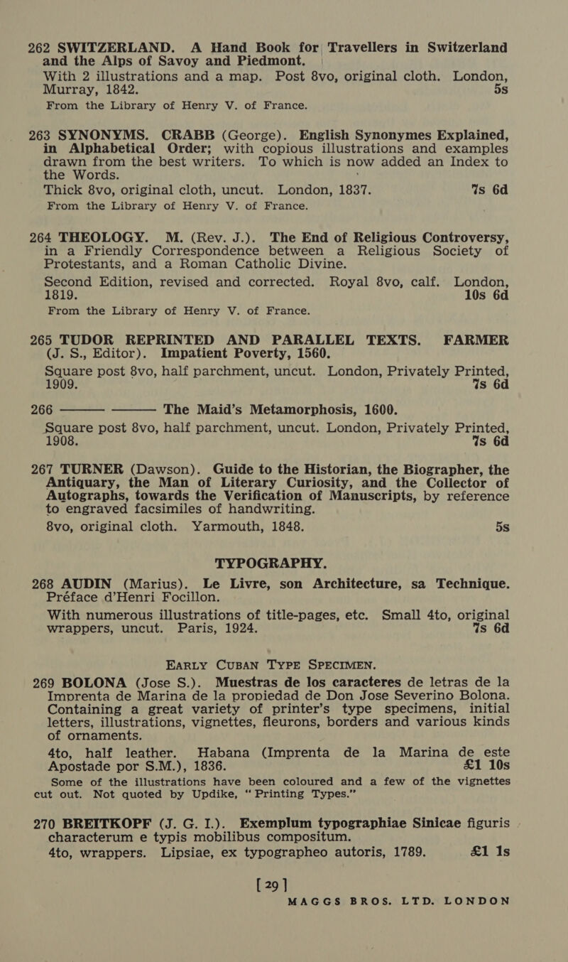 and the Aips of Savoy and Piedmont, With 2 illustrations and a map. Post 8vo, original cloth. London, Murray, 1842. 5s From the Library of Henry V. of France. 263 SYNONYMS. CRABB (George). English Synonymes Explained, in Alphabetical Order; with copious illustrations and examples ao from the best writers. To which is now added an Index to the Words. ; Thick 8vo, original cloth, uncut. London, 1837. Ws 6d From the Library of Henry V. of France. 264 THEOLOGY. M. (Rev. J.). The End of Religious Controversy, in a Friendly Correspondence between a Religious Society of Protestants, and a Roman Catholic Divine. Second Edition, revised and corrected. Royal 8vo, calf. London, 1819. 10s 6d From the Library of Henry V. of France. 265 TUDOR REPRINTED AND PARALLEL TEXTS. FARMER (J. S., Editor). Impatient Poverty, 1560. Square post 8vo, half parchment, uncut. London, Privately Printed, 1909. %s 6d 266 The Maid’s Metamorphosis, 1600. Square post 8vo, half parchment, uncut. London, Privately Printed, 1908. Ws 6d   267 TURNER (Dawson). Guide to the Historian, the Biographer, the Antiquary, the Man of Literary Curiosity, and the Cellector of Autographs, towards the Verification of Manuscripts, by reference to engraved facsimiles of handwriting. 8vo, original cloth. Yarmouth, 1848. 5s TYPOGRAPHY. 268 AUDIN (Marius). Le Livre, son Architecture, sa Technique. Préface d’Henri Focillon. With numerous illustrations of title-pages, etc. Small 4to, original wrappers, uncut. Paris, 1924. Ws EARLY CUBAN TYPE SPECIMEN. 269 BOLONA (Jose S.). Muestras de los caracteres de letras de la Imprenta de Marina de la propiedad de Don Jose Severino Bolona. Containing a great variety of printer’s type specimens, initial letters, illustrations, vignettes, fleurons, borders and various kinds of ornaments. 4to, half leather. Habana (Imprenta de la Marina de este Apostade por S.M.), 1836. £1 10s Some of the illustrations have been coloured and a few of the vignettes cut out. Not quoted by Updike, “ Printing Types.” 270 BREITKOPF (J. G. I.). Exemplum typographiae Sinicae figuris characterum e typis mobilibus compositum. 4to, wrappers. Lipsiae, ex typographeo autoris, 1789. £1 Is [ 29 ]