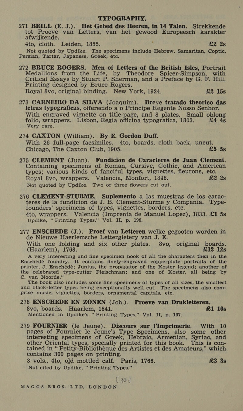 271 BRILL (E. J.).. Het Gebed des Heeren, in 14 Talen. Strekkende tot Proeve van Letters, van het gewood Europeesch karakter afwijkende. 4to, cloth. Leiden, 1855. ‘ £2 2s Not quoted by Updike. The specimens include Hebrew, Samaritan, Coptic, Persian, Tartar, Japanese, Greek, etc. 272 BRUCE ROGERS. Men of Letters of the British Isles, Portrait Medallions from the Life, by Theodore Spicer-Simpson, with Critical Essays by Stuart P. Sherman, and a Preface by G. F. Hill. Printing designed by Bruce Rogers. Royal 8vo, original binding. New York, 1924. &amp;2 15s 273 CARNEIRO DA SILVA (Joaquim). Breve tratado theorico das letras typograficas, offerecido a o Principe Regente Nosso Senhor. With engraved vignette on title-page, and 8 plates. Small oblong folio, wrappers. Lisbon, Regia officina typografica, 1803. £4 4s Very rare. 274 CAXTON (William). By E. Gordon Duff. With 26 full-page facsimiles. 4to, boards, cloth back, uncut. Chicago, The Caxton Club, 1905. £5 5s 275 CLEMENT (Juan). Fundicion de Caracteres de Juan Clement. Containing specimens of Roman, Cursive, Gothic, and American types; various kinds of fanciful types, vignettes, fleurons, etc. Royal 8vo, wrappers. Valencia, Monfort, 1846. &amp;2 2s Not quoted by Updike. Two or three flowers cut out. 276 CLEMENT-STURME. Suplemento a las muestras de los carac- teres de la fundicion de J. B. Clement-Sturme y Compania. Type- founders’ specimens of types, vignettes, borders, etc. 4to, wrappers. Valencia (Imprenta de Manuel Lopez), 1833. £1 5s Updike, ‘‘ Printing Types,’ Vol. II, p. 196. 277 ENSCHEDE (J.). Proef van Letteren welke gegooten worden in de Nieuwe Haerlemsche Lettergietery van J. E. With one folding and six other plates. 8vo, original boards. (Haarlem), 1768. £12 12s A very interesting and fine specimen book of all the characters then in the Enschédé foundry. It contains finely-engraved copperplate portraits of the printer, J. Enschédé; Junius, the propagator of the Koster legend; another of the celebrated type-cutter Fleischman; and one of Koster, all being by C. van Noorde.”’ The book also includes some fine specimens of types of all sizes, the smallest and black-letter types being exceptionally well cut. The specimens also com- prise music, vignettes, borders, ornamental capitals, etc. 278 ENSCHEDE EN ZONEN (Joh.). Proeve van Drukletteren. 8vo, boards. Haarlem, 1841. £1 10s Mentioned in Updike’s “ Printing Types,’ Vol. II, p. 197. 279 FOURNIER (le Jeune). Discours sur Imprimerie. With 10 pages of Fournier le Jeune’s Type Specimens, also some other interesting specimens of Greek, Hebraic, Armenian, Syriac, and other Oriental types, specially printed for this book. This is con- tained in “ Petity-Bibliothéque des Artistes et des Amateurs,” which contains 300 pages on printing. 3 vols., 4to, old mottled calf. Paris, 1766. £3 3s Not cited by Updike, ‘ Printing Types.” [ 30]