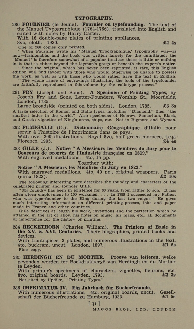 280 FOURNIER (le Jeune). Fournier on typefounding. The text of the Manuel Typographique (1764-1766), translated into English and edited with notes by Harry Carter. With 16 double-page plates of printing appliances. 8vo, cloth. 1930. &amp;A 4s One of 260 copies only printed. ; ‘“When Fournier wrote his ‘Manuel Typographique,’ typography was—as now—fashionable, and the book was written largely for the uninitiated; the ‘Manuel’ is therefore somewhat of a popular treatise: there is little or nothing in it that is either beyond the layman’s grasp or beneath the expert’s notice. “Since the original, which has never been reprinted, is rare, this English edition will find favour with those who would otherwise be unable to possess the work, as well as with those who would rather have the text in English. “The whole range of engravings illustrating the tools of the typefounder are faithfully reproduced in this volume by the collotype process.” 281 FRY (Joseph and Sons). A Specimen of Printing Types, by Joseph Fry and Sons, Letter-Founders, Worship St., Moorfields, London, 1785. Large broadside (printed on both sides). London, 1785. £3 3s A large selection of Roman and Italic types, including ‘‘ Diamond,” then ‘‘ the smallest letter in the world.’ Also specimens of Hebrew, Samaritan, Black, and Greek; vignettes of King’s arms, ships, etc. Not in Bigmore and Wyman. 282 FUMIGALLI (G.). Dictionnaire Géographique d’Italie pour servir a histoire de l’imprimerie dans ce pays. With over 200 illustrations. Royal 8vo, half green morocco, t.e.g. Florence, 1905. £4 4s 283 GILLE (J.). Notice “A Messieurs les Membres du Jury pour le Concours de progres de l’Industrie francaise en 1819.” With engraved medallions. 4to, 15 pp. Together with: Notice “‘ A Messieurs les Membres du Jury en 1823.” With engraved medallions. 4to, 40 pp., original wrappers. Paris (circa 1823). £2 10s The following interesting note describes the foundry and characters of the celebrated printer and founder Gillé. ““My foundry has been in existence for 60 years, from father to son. It has often given employment to 100 workmen. ... In 1789 I succeeded my Father, who was type-founder to the King during the last two reigns.” He gives much interesting information on different printing-presses, inks and paper made in France and other countries. Gillé describes at length his work, inventions and the perfection which he attained in the art of alloy, his notes on music, his maps, etc., all documents of importance for the history of printing. 284 HECKETHORN (Charles William). The Printers of Basle in ae XV. &amp; XVI. Centuries. Their biographies, printed books and evices. With frontispiece, 3 plates, and numerous illustrations in the text. 4to, buckram, uncut. London, 1897. £1 5s Fine copy. 285 HERDINGH EN DU MORTIER. Proeve van letteren, welke gevonden worden ter Boekdrukkeryé van Herdingh en du Mortier te Leyden. With printer’s specimens of characters, vignettes, fleurons, etc. 8vo, original boards. Leyden, 1793. £3 3s Not cited by Updike, ‘‘ Printing Types.” 286 IMPRIMATUR IV. Ein Jahrbuch fiir Bicherfreunde. With numerous illustrations. 4to, original boards, uncut. Gesell- schaft der Bucherfreunde zu Hamburg, 1933. a1 5s [ 31]