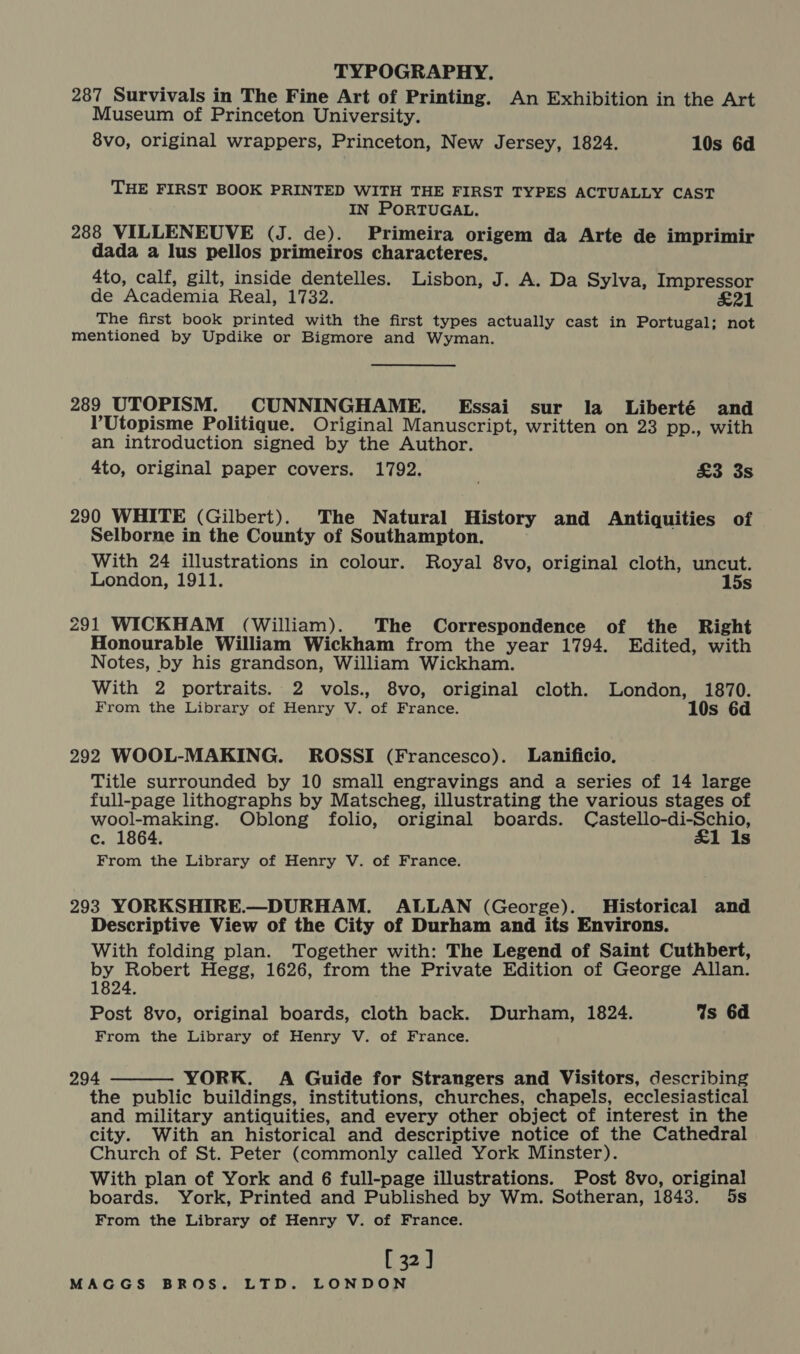287 Survivals in The Fine Art of Printing. An Exhibition in the Art Museum of Princeton University. 8vo, original wrappers, Princeton, New Jersey, 1824. 10s 6d THE FIRST BOOK PRINTED WITH THE FIRST TYPES ACTUALLY CAST IN PORTUGAL. 288 VILLENEUVE (J. de). Primeira origem da Arte de imprimir dada a lus pellos primeiros characteres. 4to, calf, gilt, inside dentelles. Lisbon, J. A. Da Sylva, Impressor de Academia Real, 1732. £21 The first book printed with the first types actually cast in Portugal; not mentioned by Updike or Bigmore and Wyman. 289 UTOPISM. CUNNINGHAME. Essai sur la Liberté and l’Utopisme Politique. Original Manuscript, written on 23 pp., with an introduction signed by the Author. 4to, original paper covers. 1792. £3 3s 290 WHITE (Gilbert). The Natural History and Antiquities of Selborne in the County of Southampton. With 24 illustrations in colour. Royal 8vo, original cloth, uncut. London, 1911. 15s 291 WICKHAM (William). The Correspondence of the Right Honourable William Wickham from the year 1794. Edited, with Notes, by his grandson, William Wickham. With 2 portraits. 2 vols., 8vo, original cloth. London, 1870. From the Library of Henry V. of France. 10s 6d 292 WOOL-MAKING. ROSSI (Francesco). Lanificio. Title surrounded by 10 small engravings and a series of 14 large full-page lithographs by Matscheg, illustrating the various stages of wool-making. Oblong folio, original boards. Castello-di-Schio, c. 1864. 1 Is From the Library of Henry V. of France. 293 YORKSHIRE.—DURHAM. ALLAN (George). Historical and Descriptive View of the City of Durham and its Environs. With folding plan. Together with: The Legend of Saint Cuthbert, by Robert Hegg, 1626, from the Private Edition of George Allan. 1824. Post 8vo, original boards, cloth back. Durham, 1824. Gs 6d From the Library of Henry V. of France. 294 YORK. A Guide for Strangers and Visitors, describing the public buildings, institutions, churches, chapels, ecclesiastical and military antiquities, and every other object of interest in the city. With an historical and descriptive notice of the Cathedral Church of St. Peter (commonly called York Minster). boards. York, Printed and Published by Wm. Sotheran, 1843. 5s From the Library of Henry V. of France. [ 32] 