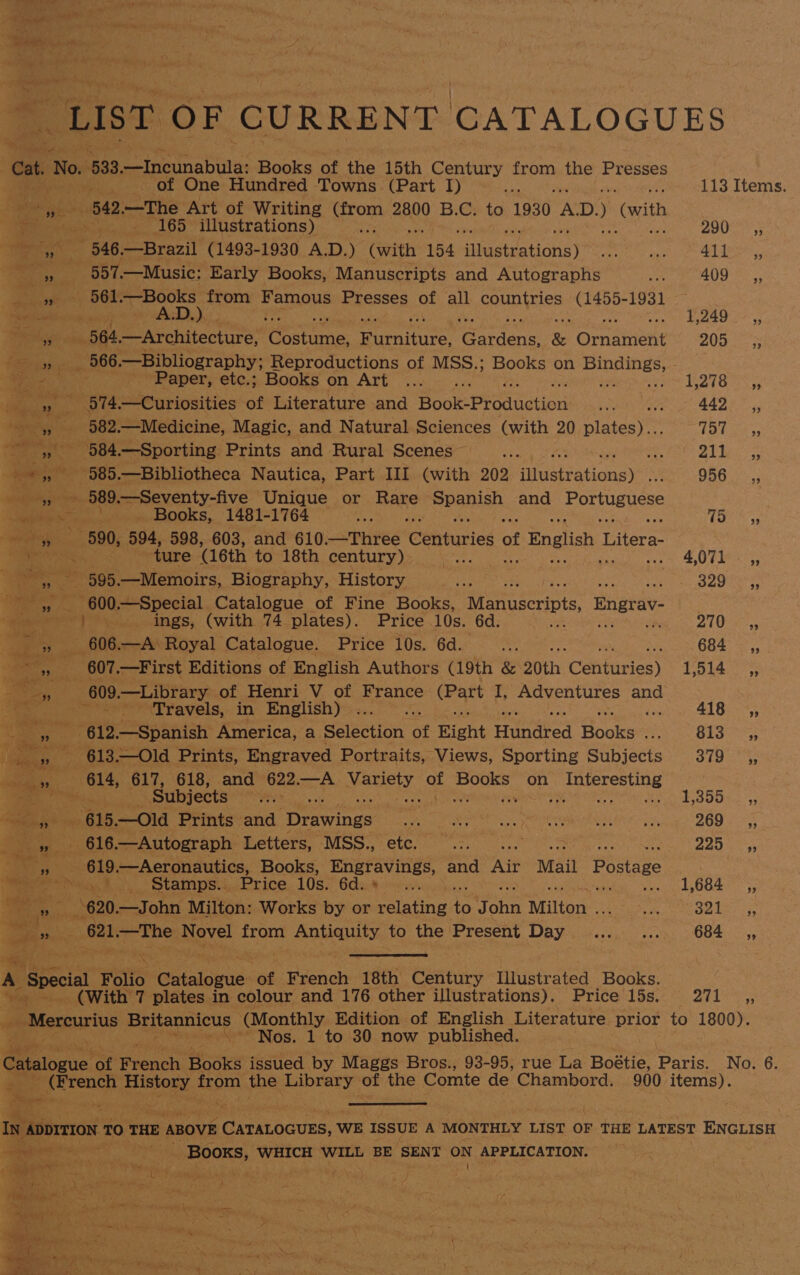 | “LIST OF CURRENT CATALOGUES Cat. ‘No. 533 Bt inabiite: Books of the 15th Century from the Presses of One Hundred ‘Yowns (Part Ty) °... 113 Items. ss hehe 542 —The Art of Writing atON 2800 B.C. to 1930 AD.) (with Dd ae ea 165 illustrations) : or st be Kay ; 546, Se Byaril (1493- 1930 A.D.) (with 154 ‘Miastaatiatis) mo pap 41 Jer ,, eR 557,—Music: Early Books, Manuscripts and Autographs Sopra AO: ie ieee 56k —Books from Famous Presses of all countries (1455-1931 Raa chy A.D.) ape 1,249 __,, big wet 564 —Architecture, eres ee athens &amp; Omaene 205, Ser os ene “566. —Bibliography; Reproductions of MSS.; Books on oon 3 Paper, etc.; Books on Art ... UA ks igs _» 574.—Curiosities of Literature and Book-Production ae 442. ,, ase? mi 582. —Medicine, Magic, and Natural Sciences (with 20 Cleiee ele Oe ee -,584.—Sporting Prints and Rural Scenes __... DP eae hanes 585 .—Bibliotheca Nautica, Part III (with 202 aatationss= 956°. 55 ere eee 589 .—Seventy-five Unique or Bane SEMA. and Portuguese OE ee Books, 1481-1764 : Tae 94 a iB 590, 594, 598, 603, and 610 jprired (Ceetaries of \f English 1 Kf Paes Viens re ture (16th to 18th century) we 4,07 5, net es 595.—Memoirs, Biography, History Lees EAL IN varer = G00. —Special Catalogue of Fine Books, Manuscripts, Bngrav- re Pings, (with. 74 plates). Price 10s. 6d. ALO ae:,, - y 606.—A’ Royal Catalogue. Price 10s. 6d. 5 ed 684 =, ; aoe 607 oe rst Editions of English Authors (19th &amp; 20th Celifuries) Tisha st Bee 609. —Library of Henri V of France ais I, Adventures and | rT ravels, in English)... 418; ae Ole —Spanish America, a Selection “of Fight Hundred Books SAM ie J Bay - 613,—Old Prints, Engraved Portraits, Views, Sporting Subjects 379 ,, , 614, 617, 618, and 622.—A Variety of Books on Interesting ce tee : Subjects Mee : 1,355, ‘st Se 615 —Old Prints and Drawings a CO GRRE O Paces DOO» >) eee) 616 Autograph Letters, MSS., ty vient < 2252; es B10 —Aeronautics, Books, Eogravings, and re Mail Postage eee » thy, Bei: Stamps... Price 10s. 6d. 2s 2 Peat ALO 55 i $ ef “<i 620. —John Milton: Works by or Setafing i oF ae Milton . Ne U8 keer (621 —The Novel from Antianity, to the Present Day ... .... 684 ,, oe a . _  2 ais , . A ‘Special Folio Ghtalopud of French ‘1th Century Illustrated Books. (With 7 plates in colour and 176 other illustrations). Price l5s. SEL es “Mercurius eeniieus (Monthly Edition of English Literature. prior to 1800). Nos. 1 to 30 now published. Cite of ace Baars issued by Maggs Bros., 93-95, rue La Boetic. Paris, No. 6. | kag tao from the Library of the Comte de Chambord. 900 items). ‘en pate « th pabe nee nk TE IN. ADDITION TO THE ABOVE CATALOGUES, WE ISSUE A MONTHLY LIST OF THE LATEST ENGLISH se ied ahi Booxs, WHICH WILL BE SENT oN APPLICATION. ae vai BR ; oe ey po\ Aral 