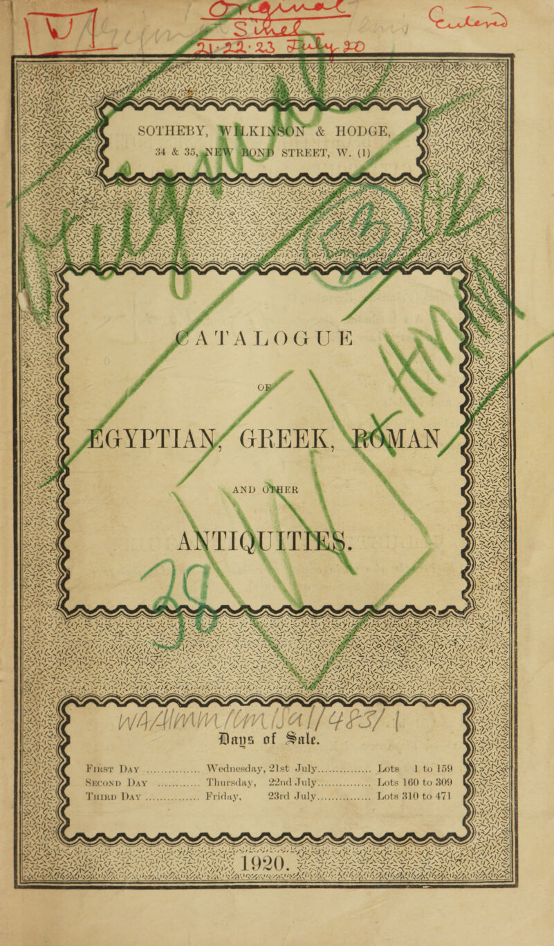 x &gt; Sy NW Oa SU &lt;a Nat 7 Wr o/ “ SOTHEBY, 34 &amp; 35, Ci&lt; a _ AA) ! D _ Ae 7. VY, ‘ SS aye {774 &amp; A’ / te og CAE EA wees DAY 4 &lt; ! vv Ay ON 7, &lt; err NILDN en Zp wa} 281 IN Veep ay wsile q Tow = / ¥ TA \— } 4) j taf I 4 /i/Ai f fy } om Vi Vs? Vi Dave of Sale. First Day ................ Wednesday, 21st July.....:.....:... Lots. 1 to 159 SECOND Day ........... Thursday, 22nd July*:...........:. Lots 160 to 309 MRD WAY oie, sn.0c.0.00 EViday, 23rd July............... Lots 310 to 471 See Srey IE SIS EGA EGY SESS aecessans 1920, wes BXRAN RS : AZALI ALAA e © XSANA ; k CAIRN ARUN A EAN SEAAACAEAALAL 