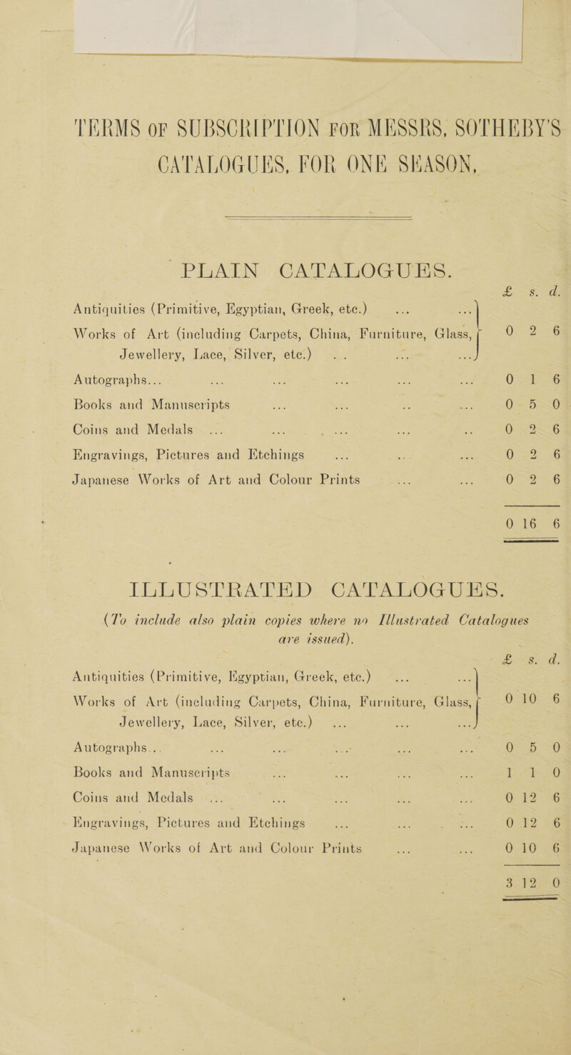 TERMS oF SUBSCRIPTION ror MESSRS, SOTHEBY'S CATALOGUES, FOR ONE SEASON,   PLAIN CATALOGUES. Antiquities (Primitive, Egyptian, Greek, etc.) Works of Art (including Carpets, China, Furniture, Glass, 0. 2-6 Jewellery, Lace, Silver, etc.) Autographs... Ss Books and Manuscripts 0-5-0 Coins and Medals OI Engravings, Pictures and Etchings OFS a6 Japanese Works of Art and Colour Prints OS7=.6 0462-36 ILLUSTRATED CATALOGUES. (To include also plain copies where no Illustrated Catalogues are issued). ~ reek aes 6 Antiquities (Primitive, Egyptian, Greek, etc.) Works of Art (including Carpets, China, Furniture, aa 010 6 Jewellery, Lace, Silver, etc.) Autographs... GE = 0) Se Books and Manuscripts san oe meh Sea oe Se. |) Coins and Medals G12 4% Engravings, Pictures au Etchings ws as See 0-2. AG Japanese Works of Art and Colour Prints ee ie O LG Bee Perea