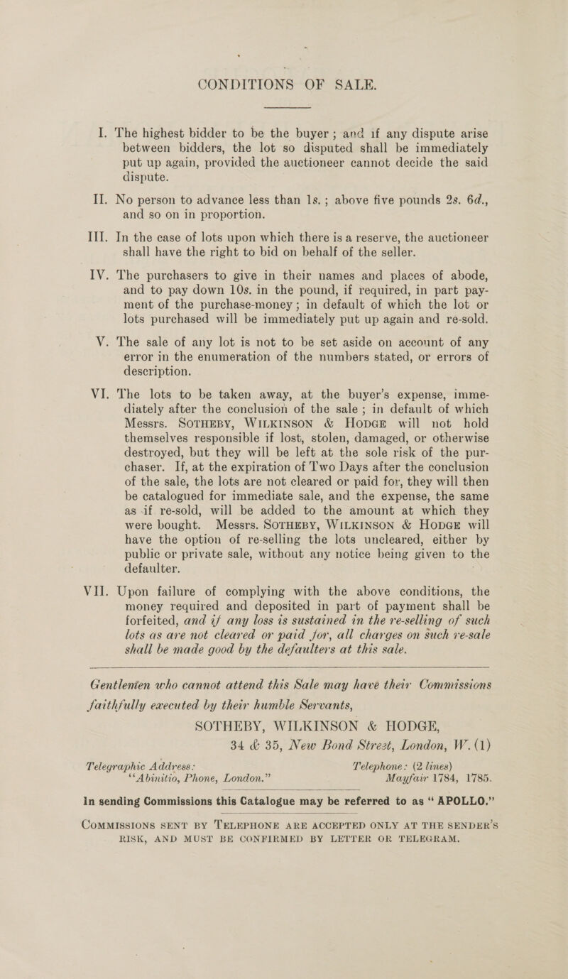 I. The highest bidder to be the buyer ; and if any dispute arise between bidders, the lot so disputed shall be immediately put up again, provided the auctioneer cannot decide the said dispute. II. No person to advance less than 1s. ; above five pounds 2s. 6d., and so on in proportion. III. In the case of lots upon which there is a reserve, the auctioneer shall have the right to bid on behalf of the seller. IV. The purchasers to give in their names and places of abode, and to pay down 10s. in the pound, if required, in part pay- ment of the purchase-money ; in default of which the lot or lots purchased will be immediately put up again and re-sold. V. The sale of any lot is not to be set aside on account of any error in the enumeration of the numbers stated, or errors of description. - VI. The lots to be taken away, at the buyer’s expense, imme- diately after the conclusion of the sale; in default of which Messrs. SOTHEBY, WILKINSON &amp; HopGeE will not hold themselves responsible if lost, stolen, damaged, or otherwise destroyed, but they will be left at the sole risk of the pur- chaser. If, at the expiration of Two Days after the conclusion of the sale, the lots are not cleared or paid for, they will then be catalogued for immediate sale, and the expense, the same as -if re-sold, will be added to the amount at which they were bought. Messrs. SOTHEBY, WILKINSON &amp; HODGE will have the option of re-selling the lots uncleared, either by public or private sale, without any notice being given to the defaulter. | VII. Upon failure of complying with the above conditions, the money required and deposited in part of payment shall be forfeited, and if any loss 1s sustained in the re-selling of such lots as are not cleared or paid for, all charges on such re-sale shall be made good by the defaulters at this sale.   Gentlenien who cannot attend this Sale may have their Commissions Jaithfully executed by their humble Servants, SOTHEBY, WILKINSON &amp; HODGE, 34 &amp; 35, New Bond Strezt, London, W.(1) Telegraphic Address : Telephone: (2 lines) “Abinitio, Phone, London.” Mayfair 1784, 1785.  in sending Commissions this Catalogue may be referred to as “ APOLLO.”  CoMMISSIONS SENT BY TELEPHONE ARE ACCEPTED ONLY AT THE SENDER’S RISK, AND MUST BE CONFIRMED BY LETTER OR TELEGRAM.