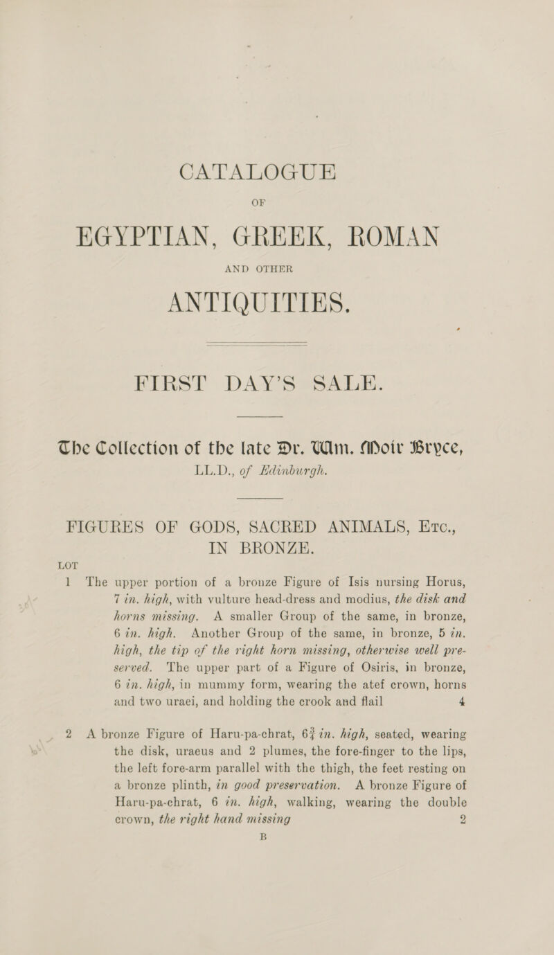 CATALOGUE OF EGYPTIAN, GREEK, ROMAN AND OTHER ANTIQUITIES,   FIRST DAY’S SALE. The Collection of the late Dr. Wm. ADoir Bryce, LL.D., of Edinburgh. FIGURES OF GODS, SACRED ANIMALS, Erc., IN BRONZE. LOT 1 The upper portion of a bronze Figure of Isis nursing Horus, 7 in. high, with vulture head-dress and modius, the disk and horns missing. A smaller Group of the same, in bronze, 67n. high. Another Group of the same, in bronze, 5 zn. high, the tip of the right horn missing, otherwise well pre- served. The upper part of a Figure of Osiris, in bronze, 6 in. high, in mummy form, wearing the atef crown, horns and two uraei, and holding the crook and flail 4 2 <A bronze Figure of Haru-pa-chrat, 6%7n. high, seated, wearing the disk, uraeus and 2 plumes, the fore-finger to the lips, the left fore-arm parallel with the thigh, the feet resting on a bronze plinth, 7x good preservation. <A bronze Figure of Haru-pa-chrat, 6 in. high, walking, wearing the double crown, the right hand missing 2 B