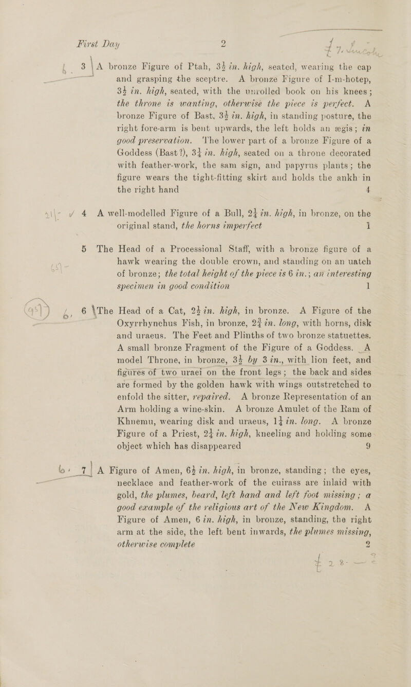 4A and grasping the sceptre. <A bronze Figure of I-m-hotep, 34 in. high, seated, with the unroiled book on his knees; the throne is wanting, otherwise the piece is perfect. <A bronze Figure of Bast, 34 in. high, in standing posture, the right fore-arm is bent upwards, the left holds an egis; in good preservation. The lower part of a bronze Figure of a Goddess (Bast 2), 34. ¢n. high, seated on a throne decorated with feather-work, the sam sign, and papyrus plants; the figure wears the tight-fitting skirt and holds the ankh- in the right hand 4 5 The _| original stand, the horns imperfect i Head of a Processional Staff, with a bronze figure of a hawk wearing the double crown, and standing on an uatch of bronze; the total height of the piece ts 6 in.; an interesting specimen in good condition 1 Head of a Cat, 24 in. high, in bronze. A Figure of the Oxyrrhynchus Fish, in bronze, 2% én. long, with horns, disk and uraeus. The Feet and Plinths of two bronze statuettes. A small bronze Fragment of the Figure of a Goddess. A model Throne, in bronze, 34 by 3%in., with lion feet, and figures of two uraei on the front legs; the back and sides are formed by the golden hawk with wings outstretched to enfold the sitter, sepaired. A bronze Representation of an Arm holding a wine-skin. A bronze Amulet of the Ram of Khnemu, wearing disk and uraeus, 1} 7n. long. A bronze Figure of a Priest, 247n. high, kneeling and holding some- object which has disappeared 9 necklace and feather-work of the cuirass are inlaid with gold, the plumes, beard, left hand and left foot missing; a good example of the religious art of the New Kingdom. A Figure of Amen, 6 in. high, in bronze, standing, the right arm at the side, the left bent inwards, the plumes missing, otherwise complete 2 foo 3.